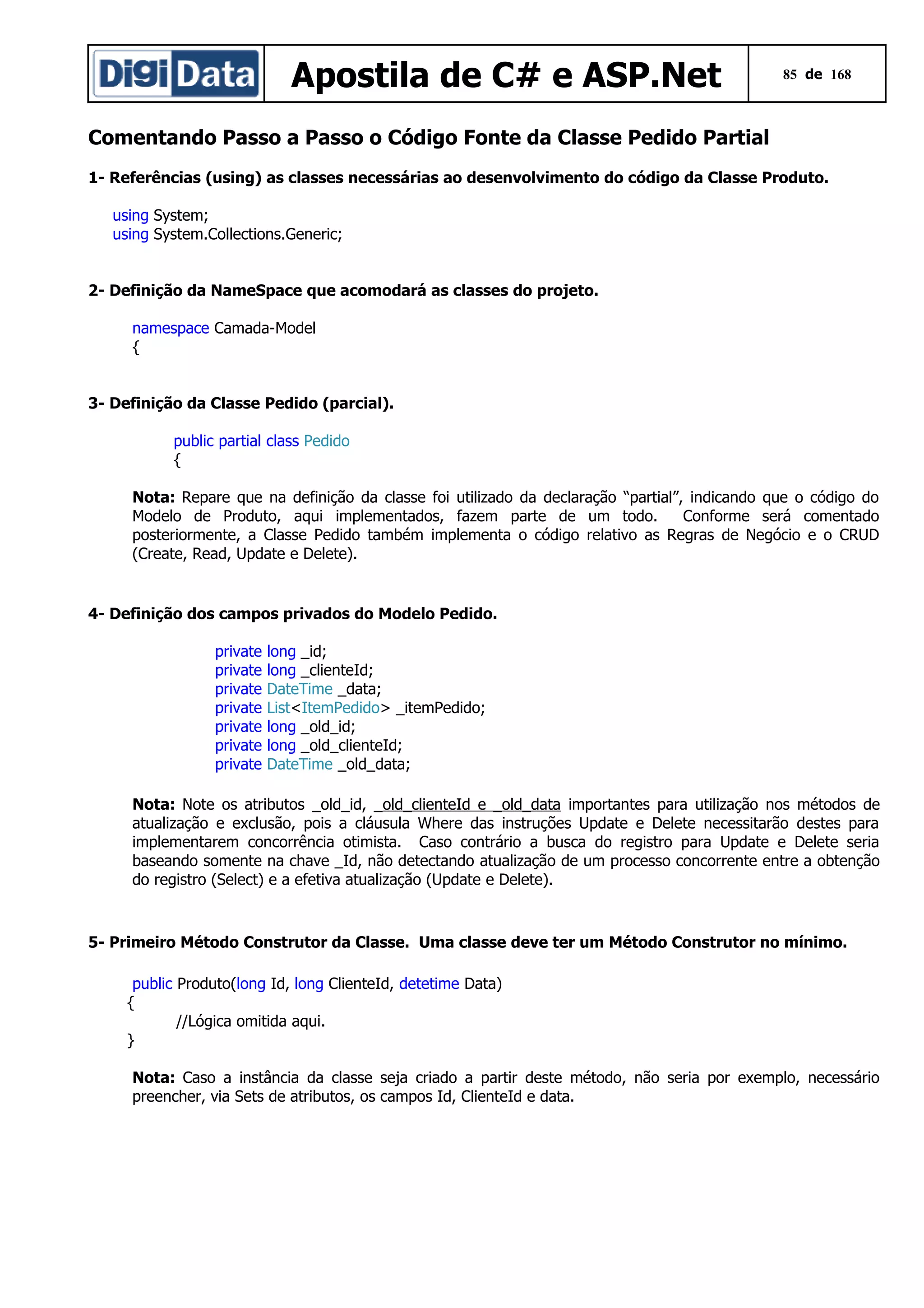Apostila de C# e ASP.Net

85 de 168

Comentando Passo a Passo o Código Fonte da Classe Pedido Partial
1- Referências (using) as classes necessárias ao desenvolvimento do código da Classe Produto.
using System;
using System.Collections.Generic;
2- Definição da NameSpace que acomodará as classes do projeto.
namespace Camada-Model
{
3- Definição da Classe Pedido (parcial).
public partial class Pedido
{
Nota: Repare que na definição da classe foi utilizado da declaração “partial”, indicando que o código do
Modelo de Produto, aqui implementados, fazem parte de um todo.
Conforme será comentado
posteriormente, a Classe Pedido também implementa o código relativo as Regras de Negócio e o CRUD
(Create, Read, Update e Delete).

4- Definição dos campos privados do Modelo Pedido.
private
private
private
private
private
private
private

long _id;
long _clienteId;
DateTime _data;
List<ItemPedido> _itemPedido;
long _old_id;
long _old_clienteId;
DateTime _old_data;

Nota: Note os atributos _old_id, _old_clienteId e _old_data importantes para utilização nos métodos de
atualização e exclusão, pois a cláusula Where das instruções Update e Delete necessitarão destes para
implementarem concorrência otimista. Caso contrário a busca do registro para Update e Delete seria
baseando somente na chave _Id, não detectando atualização de um processo concorrente entre a obtenção
do registro (Select) e a efetiva atualização (Update e Delete).

5- Primeiro Método Construtor da Classe. Uma classe deve ter um Método Construtor no mínimo.
public Produto(long Id, long ClienteId, detetime Data)
{
//Lógica omitida aqui.
}
Nota: Caso a instância da classe seja criado a partir deste método, não seria por exemplo, necessário
preencher, via Sets de atributos, os campos Id, ClienteId e data.

 