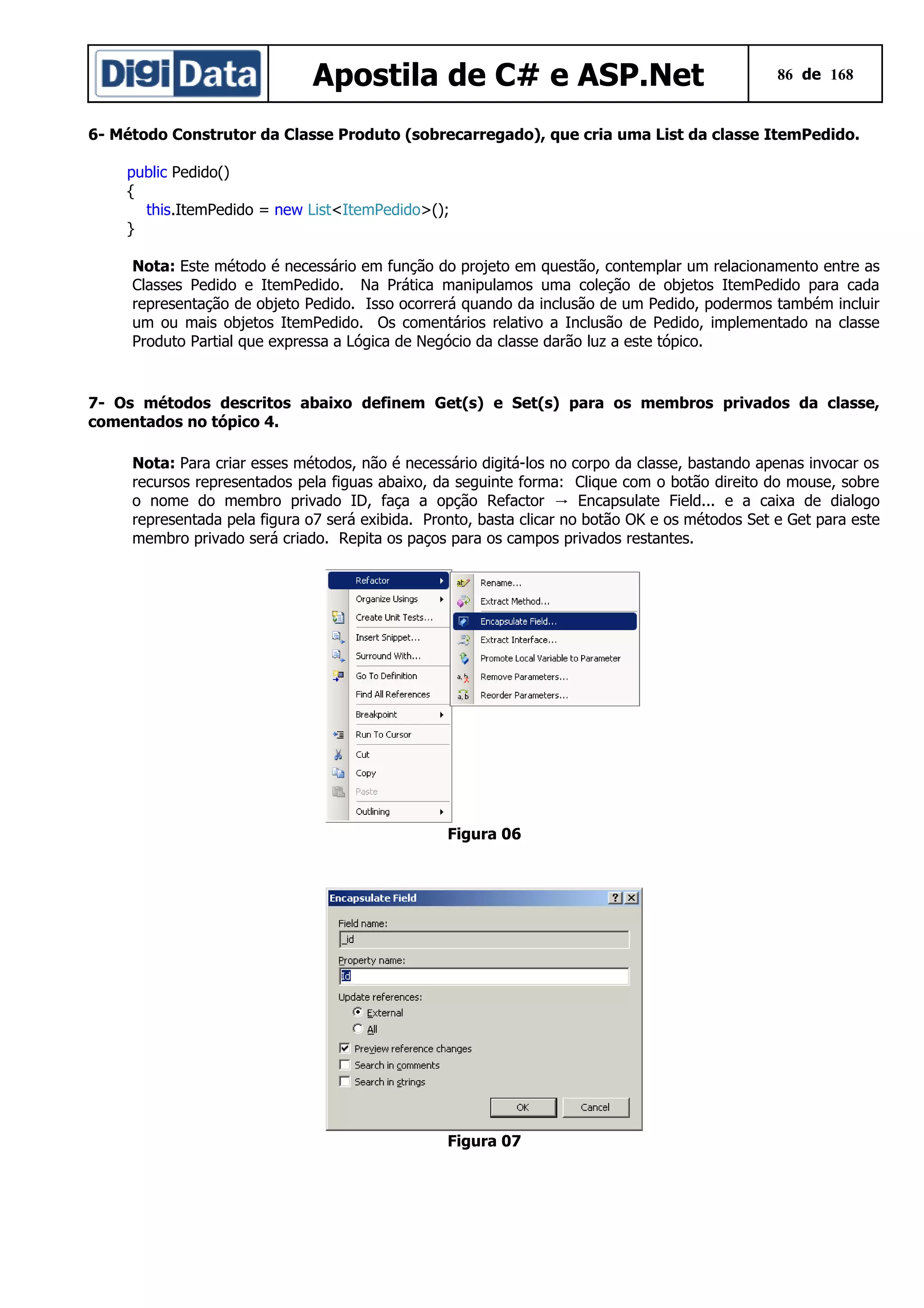 Apostila de C# e ASP.Net

86 de 168

6- Método Construtor da Classe Produto (sobrecarregado), que cria uma List da classe ItemPedido.
public Pedido()
{
this.ItemPedido = new List<ItemPedido>();
}
Nota: Este método é necessário em função do projeto em questão, contemplar um relacionamento entre as
Classes Pedido e ItemPedido. Na Prática manipulamos uma coleção de objetos ItemPedido para cada
representação de objeto Pedido. Isso ocorrerá quando da inclusão de um Pedido, podermos também incluir
um ou mais objetos ItemPedido. Os comentários relativo a Inclusão de Pedido, implementado na classe
Produto Partial que expressa a Lógica de Negócio da classe darão luz a este tópico.

7- Os métodos descritos abaixo definem Get(s) e Set(s) para os membros privados da classe,
comentados no tópico 4.
Nota: Para criar esses métodos, não é necessário digitá-los no corpo da classe, bastando apenas invocar os
recursos representados pela figuas abaixo, da seguinte forma: Clique com o botão direito do mouse, sobre
o nome do membro privado ID, faça a opção Refactor → Encapsulate Field... e a caixa de dialogo
representada pela figura o7 será exibida. Pronto, basta clicar no botão OK e os métodos Set e Get para este
membro privado será criado. Repita os paços para os campos privados restantes.

Figura 06

Figura 07

 