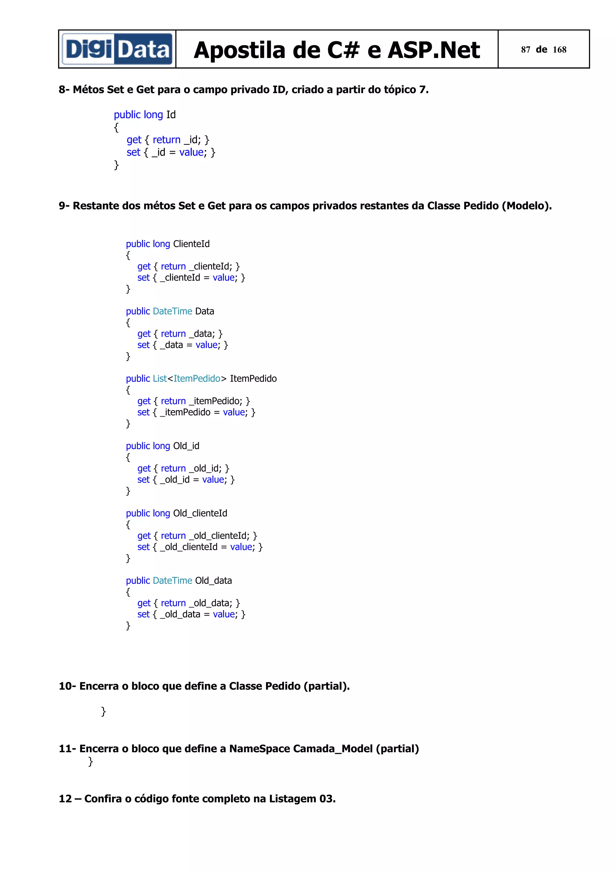 Apostila de C# e ASP.Net

87 de 168

8- Métos Set e Get para o campo privado ID, criado a partir do tópico 7.
public long Id
{
get { return _id; }
set { _id = value; }
}

9- Restante dos métos Set e Get para os campos privados restantes da Classe Pedido (Modelo).

public long ClienteId
{
get { return _clienteId; }
set { _clienteId = value; }
}
public DateTime Data
{
get { return _data; }
set { _data = value; }
}
public List<ItemPedido> ItemPedido
{
get { return _itemPedido; }
set { _itemPedido = value; }
}
public long Old_id
{
get { return _old_id; }
set { _old_id = value; }
}
public long Old_clienteId
{
get { return _old_clienteId; }
set { _old_clienteId = value; }
}
public DateTime Old_data
{
get { return _old_data; }
set { _old_data = value; }
}

10- Encerra o bloco que define a Classe Pedido (partial).
}
11- Encerra o bloco que define a NameSpace Camada_Model (partial)
}
12 – Confira o código fonte completo na Listagem 03.

 