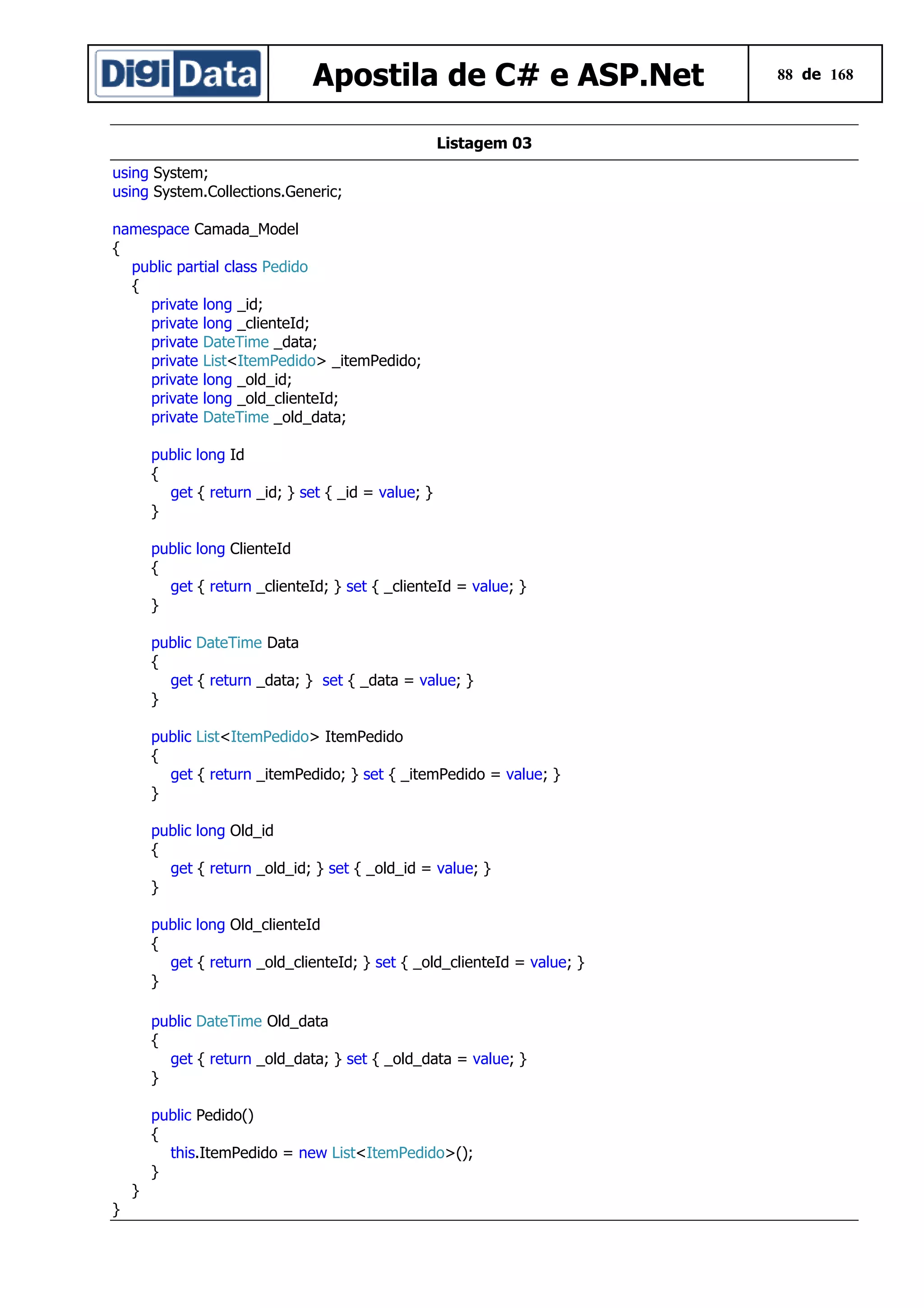 Apostila de C# e ASP.Net
Listagem 03
using System;
using System.Collections.Generic;
namespace Camada_Model
{
public partial class Pedido
{
private long _id;
private long _clienteId;
private DateTime _data;
private List<ItemPedido> _itemPedido;
private long _old_id;
private long _old_clienteId;
private DateTime _old_data;
public long Id
{
get { return _id; } set { _id = value; }
}
public long ClienteId
{
get { return _clienteId; } set { _clienteId = value; }
}
public DateTime Data
{
get { return _data; } set { _data = value; }
}
public List<ItemPedido> ItemPedido
{
get { return _itemPedido; } set { _itemPedido = value; }
}
public long Old_id
{
get { return _old_id; } set { _old_id = value; }
}
public long Old_clienteId
{
get { return _old_clienteId; } set { _old_clienteId = value; }
}
public DateTime Old_data
{
get { return _old_data; } set { _old_data = value; }
}
public Pedido()
{
this.ItemPedido = new List<ItemPedido>();
}
}
}

88 de 168

 