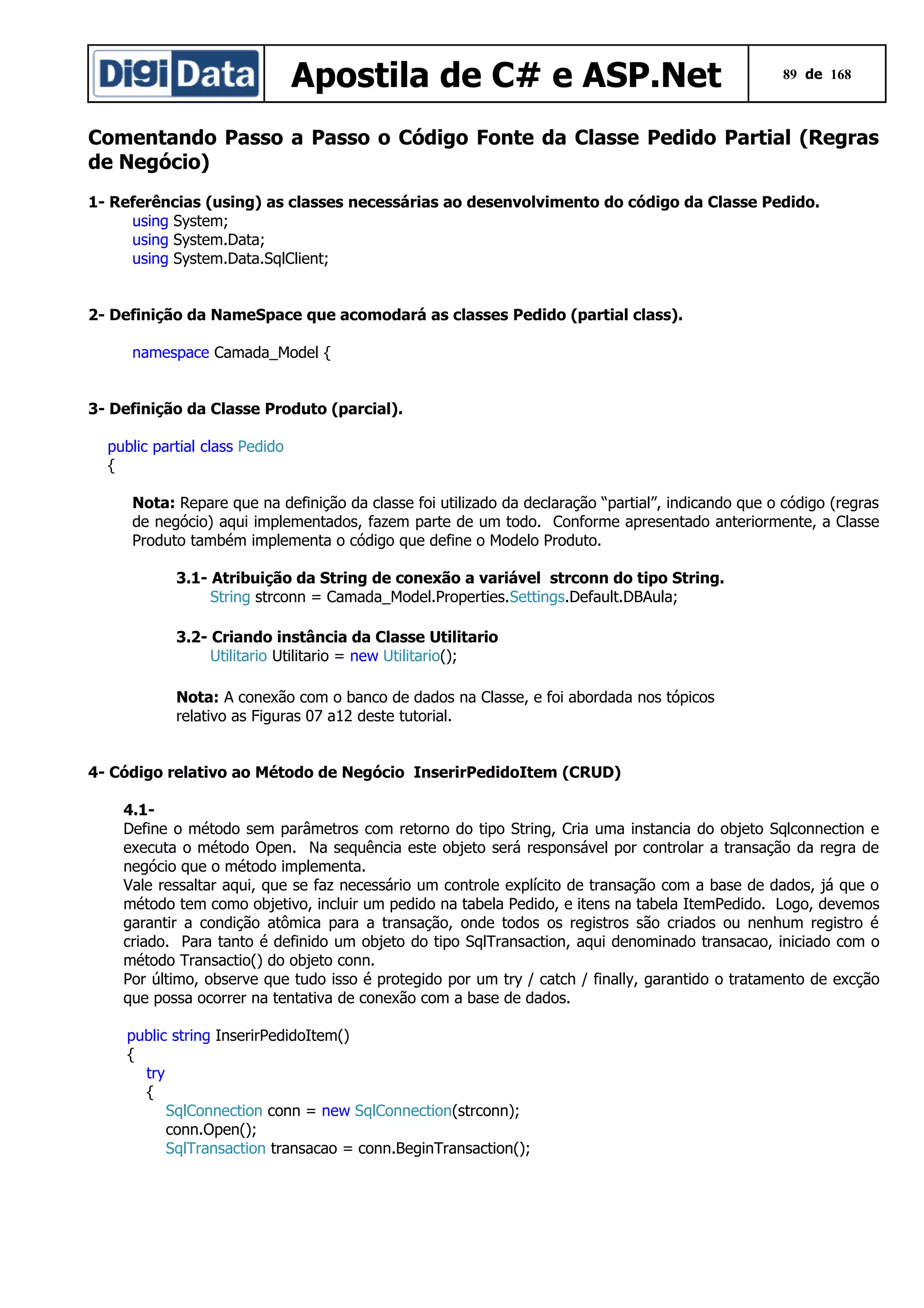 Apostila de C# e ASP.Net

89 de 168

Comentando Passo a Passo o Código Fonte da Classe Pedido Partial (Regras
de Negócio)
1- Referências (using) as classes necessárias ao desenvolvimento do código da Classe Pedido.
using System;
using System.Data;
using System.Data.SqlClient;
2- Definição da NameSpace que acomodará as classes Pedido (partial class).
namespace Camada_Model {
3- Definição da Classe Produto (parcial).
public partial class Pedido
{
Nota: Repare que na definição da classe foi utilizado da declaração “partial”, indicando que o código (regras
de negócio) aqui implementados, fazem parte de um todo. Conforme apresentado anteriormente, a Classe
Produto também implementa o código que define o Modelo Produto.
3.1- Atribuição da String de conexão a variável strconn do tipo String.
String strconn = Camada_Model.Properties.Settings.Default.DBAula;
3.2- Criando instância da Classe Utilitario
Utilitario Utilitario = new Utilitario();
Nota: A conexão com o banco de dados na Classe, e foi abordada nos tópicos
relativo as Figuras 07 a12 deste tutorial.
4- Código relativo ao Método de Negócio InserirPedidoItem (CRUD)
4.1Define o método sem parâmetros com retorno do tipo String, Cria uma instancia do objeto Sqlconnection e
executa o método Open. Na sequência este objeto será responsável por controlar a transação da regra de
negócio que o método implementa.
Vale ressaltar aqui, que se faz necessário um controle explícito de transação com a base de dados, já que o
método tem como objetivo, incluir um pedido na tabela Pedido, e itens na tabela ItemPedido. Logo, devemos
garantir a condição atômica para a transação, onde todos os registros são criados ou nenhum registro é
criado. Para tanto é definido um objeto do tipo SqlTransaction, aqui denominado transacao, iniciado com o
método Transactio() do objeto conn.
Por último, observe que tudo isso é protegido por um try / catch / finally, garantido o tratamento de excção
que possa ocorrer na tentativa de conexão com a base de dados.
public string InserirPedidoItem()
{
try
{
SqlConnection conn = new SqlConnection(strconn);
conn.Open();
SqlTransaction transacao = conn.BeginTransaction();

 