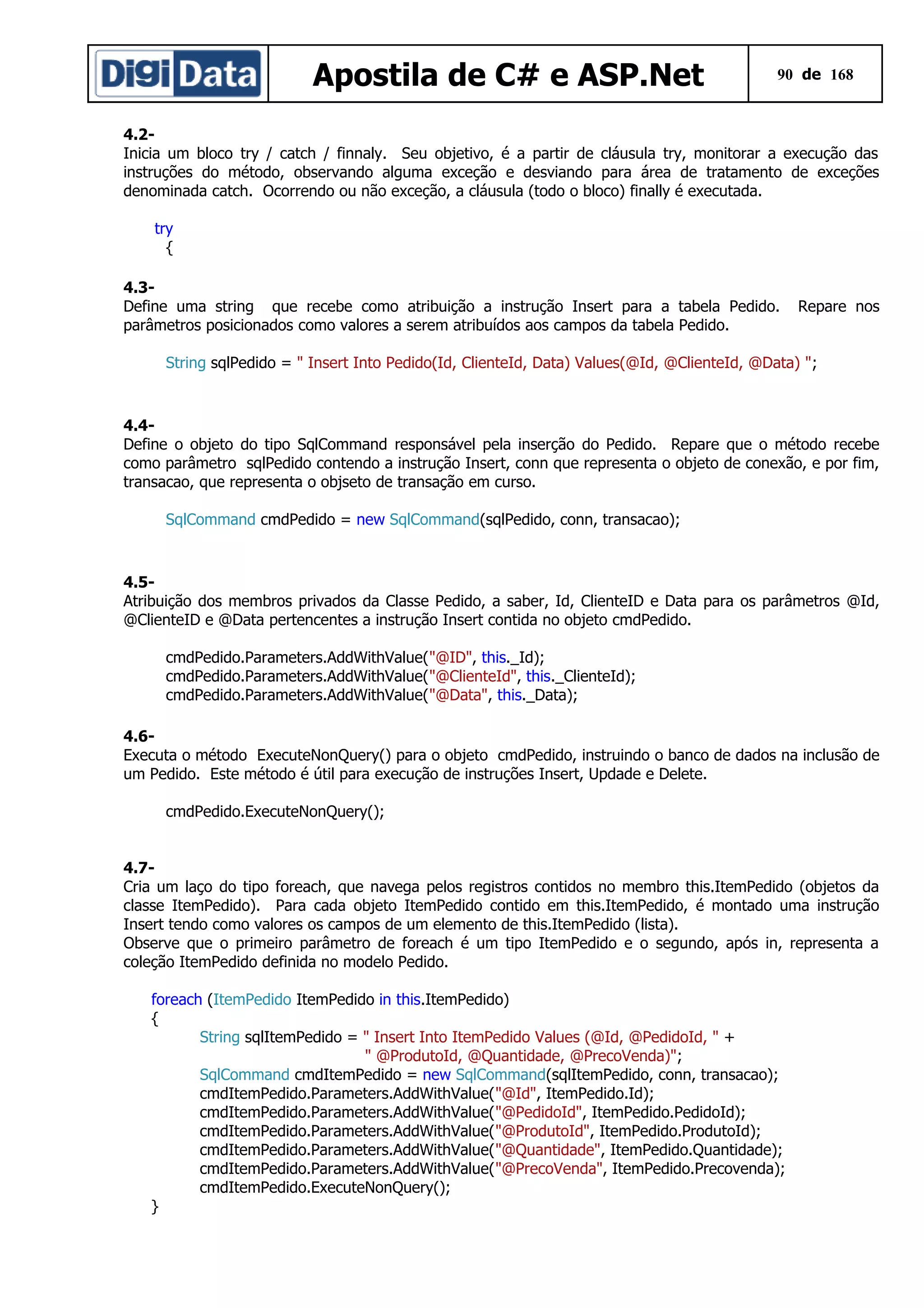 Apostila de C# e ASP.Net

90 de 168

4.2Inicia um bloco try / catch / finnaly. Seu objetivo, é a partir de cláusula try, monitorar a execução das
instruções do método, observando alguma exceção e desviando para área de tratamento de exceções
denominada catch. Ocorrendo ou não exceção, a cláusula (todo o bloco) finally é executada.
try
{
4.3Define uma string que recebe como atribuição a instrução Insert para a tabela Pedido.
parâmetros posicionados como valores a serem atribuídos aos campos da tabela Pedido.

Repare nos

String sqlPedido = " Insert Into Pedido(Id, ClienteId, Data) Values(@Id, @ClienteId, @Data) ";

4.4Define o objeto do tipo SqlCommand responsável pela inserção do Pedido. Repare que o método recebe
como parâmetro sqlPedido contendo a instrução Insert, conn que representa o objeto de conexão, e por fim,
transacao, que representa o objseto de transação em curso.
SqlCommand cmdPedido = new SqlCommand(sqlPedido, conn, transacao);

4.5Atribuição dos membros privados da Classe Pedido, a saber, Id, ClienteID e Data para os parâmetros @Id,
@ClienteID e @Data pertencentes a instrução Insert contida no objeto cmdPedido.
cmdPedido.Parameters.AddWithValue("@ID", this._Id);
cmdPedido.Parameters.AddWithValue("@ClienteId", this._ClienteId);
cmdPedido.Parameters.AddWithValue("@Data", this._Data);
4.6Executa o método ExecuteNonQuery() para o objeto cmdPedido, instruindo o banco de dados na inclusão de
um Pedido. Este método é útil para execução de instruções Insert, Updade e Delete.
cmdPedido.ExecuteNonQuery();
4.7Cria um laço do tipo foreach, que navega pelos registros contidos no membro this.ItemPedido (objetos da
classe ItemPedido). Para cada objeto ItemPedido contido em this.ItemPedido, é montado uma instrução
Insert tendo como valores os campos de um elemento de this.ItemPedido (lista).
Observe que o primeiro parâmetro de foreach é um tipo ItemPedido e o segundo, após in, representa a
coleção ItemPedido definida no modelo Pedido.
foreach (ItemPedido ItemPedido in this.ItemPedido)
{
String sqlItemPedido = " Insert Into ItemPedido Values (@Id, @PedidoId, " +
" @ProdutoId, @Quantidade, @PrecoVenda)";
SqlCommand cmdItemPedido = new SqlCommand(sqlItemPedido, conn, transacao);
cmdItemPedido.Parameters.AddWithValue("@Id", ItemPedido.Id);
cmdItemPedido.Parameters.AddWithValue("@PedidoId", ItemPedido.PedidoId);
cmdItemPedido.Parameters.AddWithValue("@ProdutoId", ItemPedido.ProdutoId);
cmdItemPedido.Parameters.AddWithValue("@Quantidade", ItemPedido.Quantidade);
cmdItemPedido.Parameters.AddWithValue("@PrecoVenda", ItemPedido.Precovenda);
cmdItemPedido.ExecuteNonQuery();
}

 