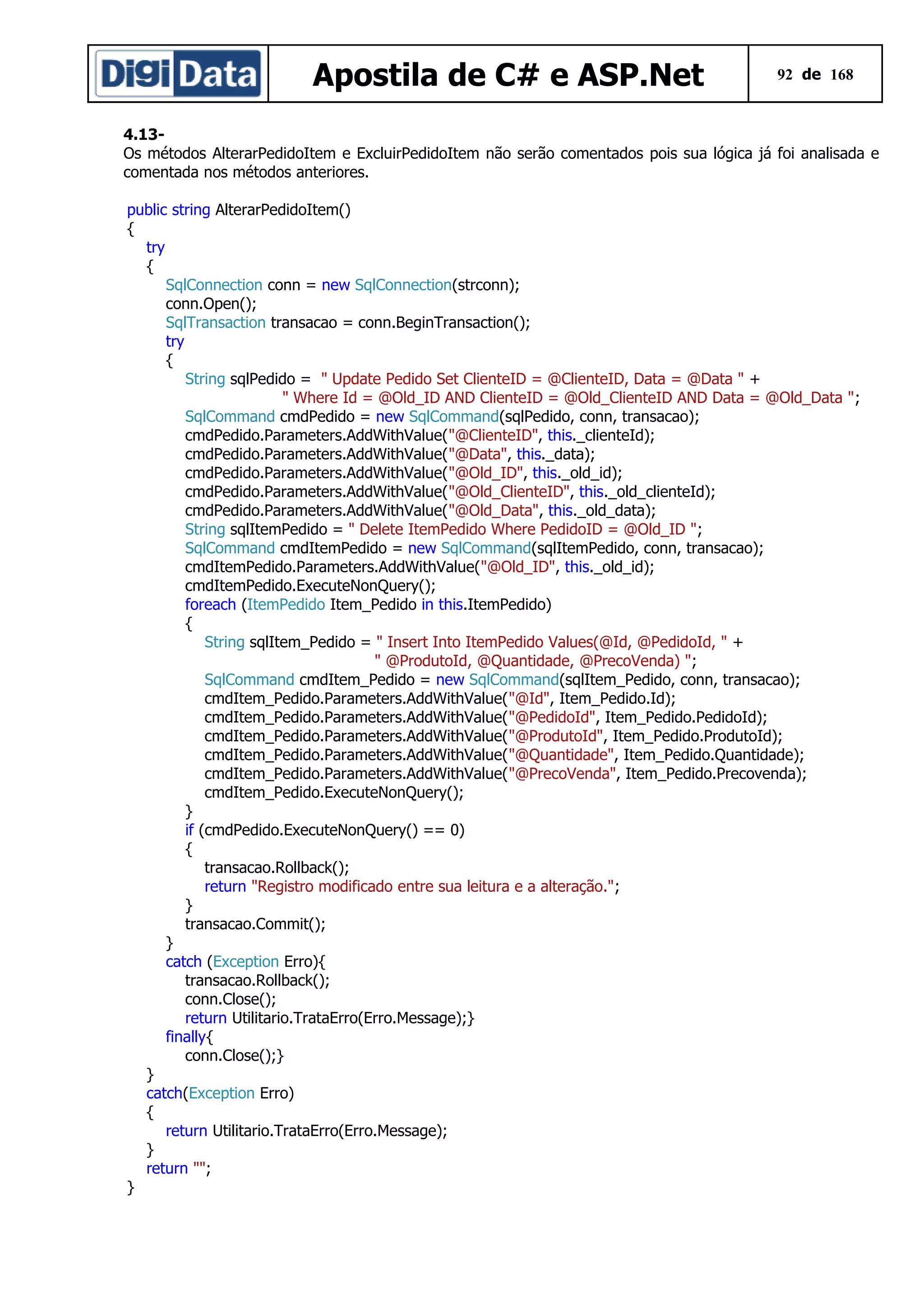 Apostila de C# e ASP.Net

92 de 168

4.13Os métodos AlterarPedidoItem e ExcluirPedidoItem não serão comentados pois sua lógica já foi analisada e
comentada nos métodos anteriores.
public string AlterarPedidoItem()
{
try
{
SqlConnection conn = new SqlConnection(strconn);
conn.Open();
SqlTransaction transacao = conn.BeginTransaction();
try
{
String sqlPedido = " Update Pedido Set ClienteID = @ClienteID, Data = @Data " +
" Where Id = @Old_ID AND ClienteID = @Old_ClienteID AND Data = @Old_Data ";
SqlCommand cmdPedido = new SqlCommand(sqlPedido, conn, transacao);
cmdPedido.Parameters.AddWithValue("@ClienteID", this._clienteId);
cmdPedido.Parameters.AddWithValue("@Data", this._data);
cmdPedido.Parameters.AddWithValue("@Old_ID", this._old_id);
cmdPedido.Parameters.AddWithValue("@Old_ClienteID", this._old_clienteId);
cmdPedido.Parameters.AddWithValue("@Old_Data", this._old_data);
String sqlItemPedido = " Delete ItemPedido Where PedidoID = @Old_ID ";
SqlCommand cmdItemPedido = new SqlCommand(sqlItemPedido, conn, transacao);
cmdItemPedido.Parameters.AddWithValue("@Old_ID", this._old_id);
cmdItemPedido.ExecuteNonQuery();
foreach (ItemPedido Item_Pedido in this.ItemPedido)
{
String sqlItem_Pedido = " Insert Into ItemPedido Values(@Id, @PedidoId, " +
" @ProdutoId, @Quantidade, @PrecoVenda) ";
SqlCommand cmdItem_Pedido = new SqlCommand(sqlItem_Pedido, conn, transacao);
cmdItem_Pedido.Parameters.AddWithValue("@Id", Item_Pedido.Id);
cmdItem_Pedido.Parameters.AddWithValue("@PedidoId", Item_Pedido.PedidoId);
cmdItem_Pedido.Parameters.AddWithValue("@ProdutoId", Item_Pedido.ProdutoId);
cmdItem_Pedido.Parameters.AddWithValue("@Quantidade", Item_Pedido.Quantidade);
cmdItem_Pedido.Parameters.AddWithValue("@PrecoVenda", Item_Pedido.Precovenda);
cmdItem_Pedido.ExecuteNonQuery();
}
if (cmdPedido.ExecuteNonQuery() == 0)
{
transacao.Rollback();
return "Registro modificado entre sua leitura e a alteração.";
}
transacao.Commit();
}
catch (Exception Erro){
transacao.Rollback();
conn.Close();
return Utilitario.TrataErro(Erro.Message);}
finally{
conn.Close();}
}
catch(Exception Erro)
{
return Utilitario.TrataErro(Erro.Message);
}
return "";
}

 