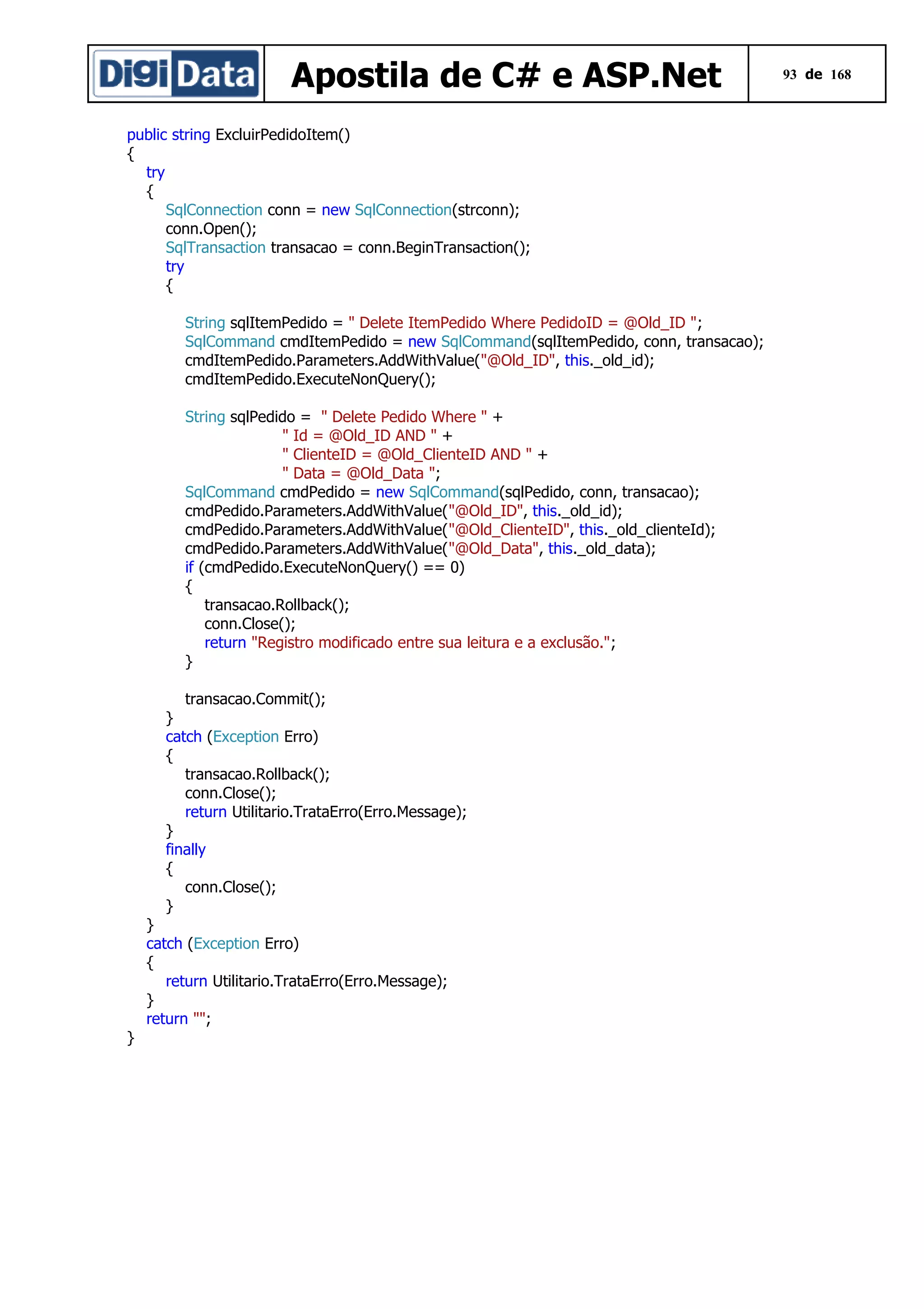 Apostila de C# e ASP.Net
public string ExcluirPedidoItem()
{
try
{
SqlConnection conn = new SqlConnection(strconn);
conn.Open();
SqlTransaction transacao = conn.BeginTransaction();
try
{
String sqlItemPedido = " Delete ItemPedido Where PedidoID = @Old_ID ";
SqlCommand cmdItemPedido = new SqlCommand(sqlItemPedido, conn, transacao);
cmdItemPedido.Parameters.AddWithValue("@Old_ID", this._old_id);
cmdItemPedido.ExecuteNonQuery();
String sqlPedido = " Delete Pedido Where " +
" Id = @Old_ID AND " +
" ClienteID = @Old_ClienteID AND " +
" Data = @Old_Data ";
SqlCommand cmdPedido = new SqlCommand(sqlPedido, conn, transacao);
cmdPedido.Parameters.AddWithValue("@Old_ID", this._old_id);
cmdPedido.Parameters.AddWithValue("@Old_ClienteID", this._old_clienteId);
cmdPedido.Parameters.AddWithValue("@Old_Data", this._old_data);
if (cmdPedido.ExecuteNonQuery() == 0)
{
transacao.Rollback();
conn.Close();
return "Registro modificado entre sua leitura e a exclusão.";
}
transacao.Commit();
}
catch (Exception Erro)
{
transacao.Rollback();
conn.Close();
return Utilitario.TrataErro(Erro.Message);
}
finally
{
conn.Close();
}
}
catch (Exception Erro)
{
return Utilitario.TrataErro(Erro.Message);
}
return "";
}

93 de 168

 