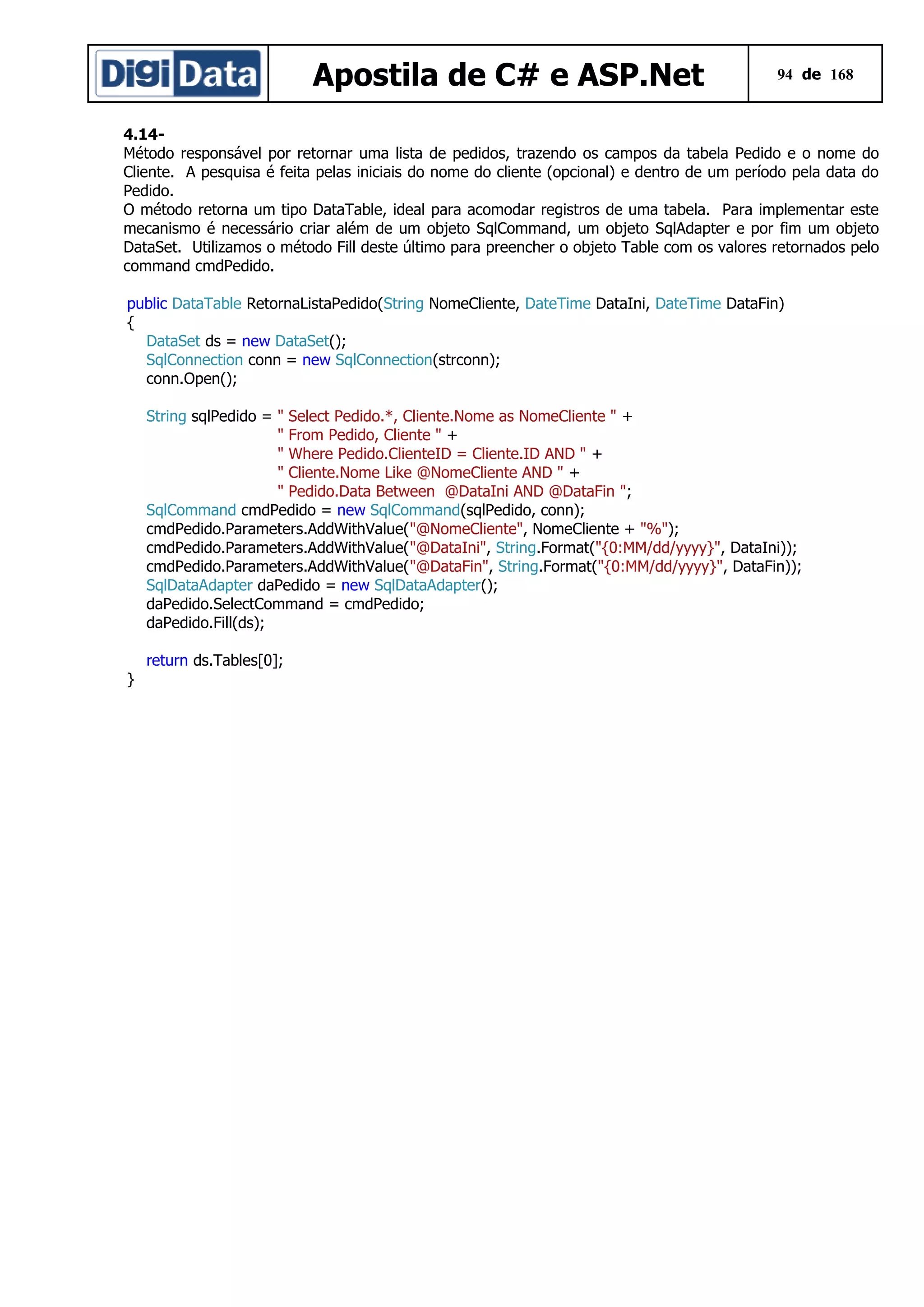 Apostila de C# e ASP.Net

94 de 168

4.14Método responsável por retornar uma lista de pedidos, trazendo os campos da tabela Pedido e o nome do
Cliente. A pesquisa é feita pelas iniciais do nome do cliente (opcional) e dentro de um período pela data do
Pedido.
O método retorna um tipo DataTable, ideal para acomodar registros de uma tabela. Para implementar este
mecanismo é necessário criar além de um objeto SqlCommand, um objeto SqlAdapter e por fim um objeto
DataSet. Utilizamos o método Fill deste último para preencher o objeto Table com os valores retornados pelo
command cmdPedido.
public DataTable RetornaListaPedido(String NomeCliente, DateTime DataIni, DateTime DataFin)
{
DataSet ds = new DataSet();
SqlConnection conn = new SqlConnection(strconn);
conn.Open();
String sqlPedido = " Select Pedido.*, Cliente.Nome as NomeCliente " +
" From Pedido, Cliente " +
" Where Pedido.ClienteID = Cliente.ID AND " +
" Cliente.Nome Like @NomeCliente AND " +
" Pedido.Data Between @DataIni AND @DataFin ";
SqlCommand cmdPedido = new SqlCommand(sqlPedido, conn);
cmdPedido.Parameters.AddWithValue("@NomeCliente", NomeCliente + "%");
cmdPedido.Parameters.AddWithValue("@DataIni", String.Format("{0:MM/dd/yyyy}", DataIni));
cmdPedido.Parameters.AddWithValue("@DataFin", String.Format("{0:MM/dd/yyyy}", DataFin));
SqlDataAdapter daPedido = new SqlDataAdapter();
daPedido.SelectCommand = cmdPedido;
daPedido.Fill(ds);
return ds.Tables[0];
}

 