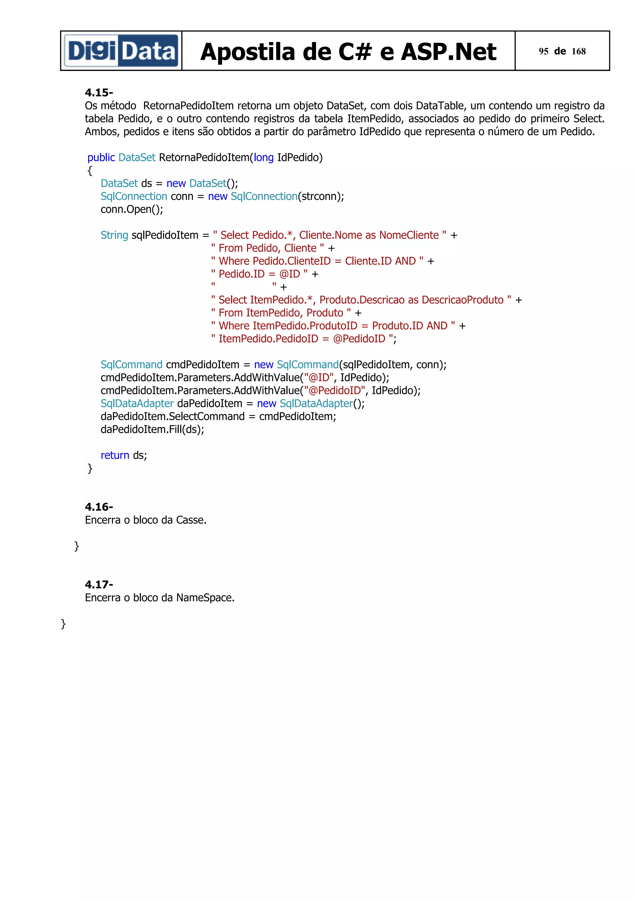 Apostila de C# e ASP.Net

95 de 168

4.15Os método RetornaPedidoItem retorna um objeto DataSet, com dois DataTable, um contendo um registro da
tabela Pedido, e o outro contendo registros da tabela ItemPedido, associados ao pedido do primeiro Select.
Ambos, pedidos e itens são obtidos a partir do parâmetro IdPedido que representa o número de um Pedido.
public DataSet RetornaPedidoItem(long IdPedido)
{
DataSet ds = new DataSet();
SqlConnection conn = new SqlConnection(strconn);
conn.Open();
String sqlPedidoItem = " Select Pedido.*, Cliente.Nome as NomeCliente " +
" From Pedido, Cliente " +
" Where Pedido.ClienteID = Cliente.ID AND " +
" Pedido.ID = @ID " +
"
"+
" Select ItemPedido.*, Produto.Descricao as DescricaoProduto " +
" From ItemPedido, Produto " +
" Where ItemPedido.ProdutoID = Produto.ID AND " +
" ItemPedido.PedidoID = @PedidoID ";
SqlCommand cmdPedidoItem = new SqlCommand(sqlPedidoItem, conn);
cmdPedidoItem.Parameters.AddWithValue("@ID", IdPedido);
cmdPedidoItem.Parameters.AddWithValue("@PedidoID", IdPedido);
SqlDataAdapter daPedidoItem = new SqlDataAdapter();
daPedidoItem.SelectCommand = cmdPedidoItem;
daPedidoItem.Fill(ds);
return ds;
}
4.16Encerra o bloco da Casse.
}
4.17Encerra o bloco da NameSpace.
}

 