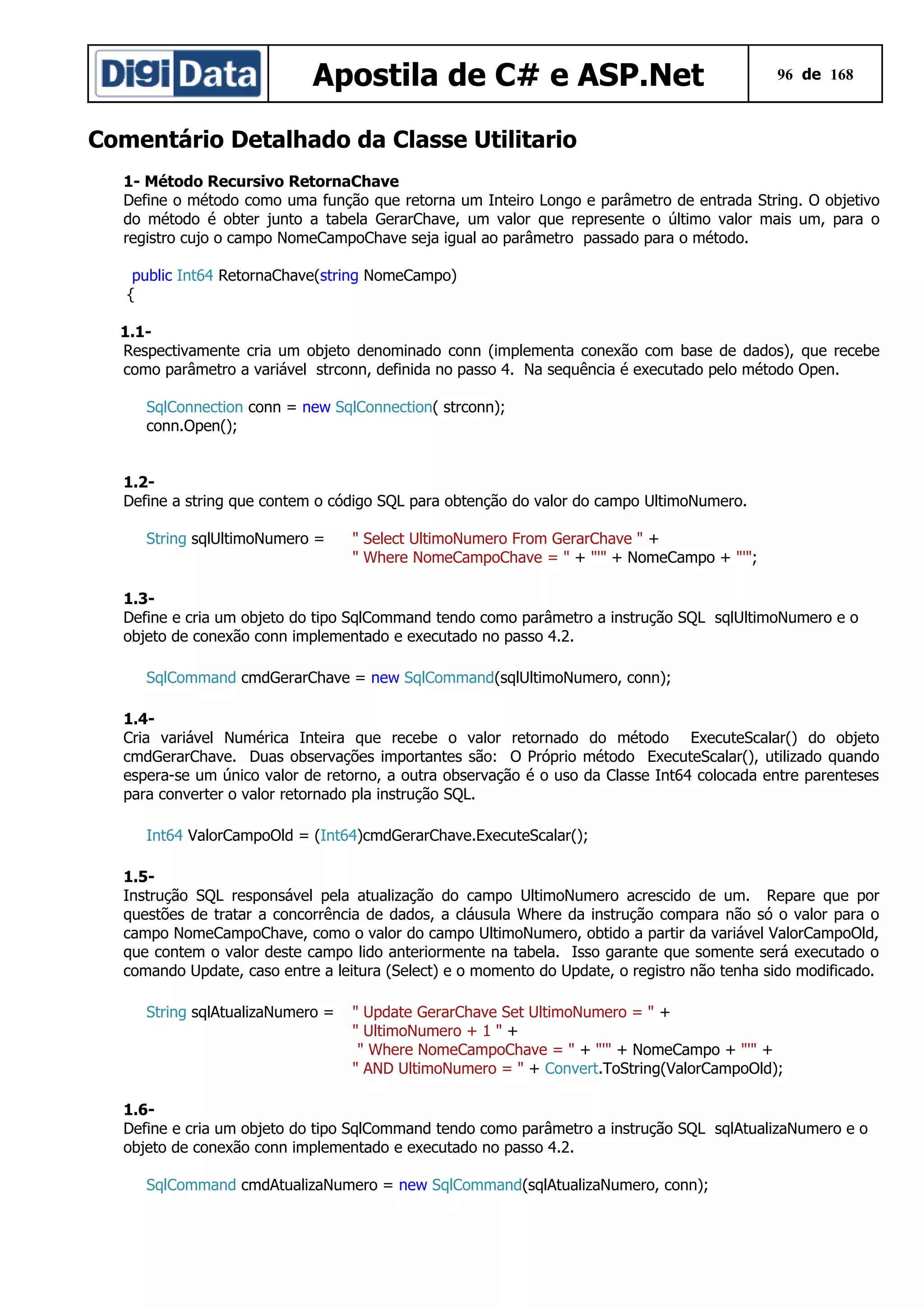 Apostila de C# e ASP.Net

96 de 168

Comentário Detalhado da Classe Utilitario
1- Método Recursivo RetornaChave
Define o método como uma função que retorna um Inteiro Longo e parâmetro de entrada String. O objetivo
do método é obter junto a tabela GerarChave, um valor que represente o último valor mais um, para o
registro cujo o campo NomeCampoChave seja igual ao parâmetro passado para o método.
public Int64 RetornaChave(string NomeCampo)
{
1.1Respectivamente cria um objeto denominado conn (implementa conexão com base de dados), que recebe
como parâmetro a variável strconn, definida no passo 4. Na sequência é executado pelo método Open.
SqlConnection conn = new SqlConnection( strconn);
conn.Open();
1.2Define a string que contem o código SQL para obtenção do valor do campo UltimoNumero.
String sqlUltimoNumero =

" Select UltimoNumero From GerarChave " +
" Where NomeCampoChave = " + "'" + NomeCampo + "'";

1.3Define e cria um objeto do tipo SqlCommand tendo como parâmetro a instrução SQL sqlUltimoNumero e o
objeto de conexão conn implementado e executado no passo 4.2.
SqlCommand cmdGerarChave = new SqlCommand(sqlUltimoNumero, conn);
1.4Cria variável Numérica Inteira que recebe o valor retornado do método ExecuteScalar() do objeto
cmdGerarChave. Duas observações importantes são: O Próprio método ExecuteScalar(), utilizado quando
espera-se um único valor de retorno, a outra observação é o uso da Classe Int64 colocada entre parenteses
para converter o valor retornado pla instrução SQL.
Int64 ValorCampoOld = (Int64)cmdGerarChave.ExecuteScalar();
1.5Instrução SQL responsável pela atualização do campo UltimoNumero acrescido de um. Repare que por
questões de tratar a concorrência de dados, a cláusula Where da instrução compara não só o valor para o
campo NomeCampoChave, como o valor do campo UltimoNumero, obtido a partir da variável ValorCampoOld,
que contem o valor deste campo lido anteriormente na tabela. Isso garante que somente será executado o
comando Update, caso entre a leitura (Select) e o momento do Update, o registro não tenha sido modificado.
String sqlAtualizaNumero =

" Update GerarChave Set UltimoNumero = " +
" UltimoNumero + 1 " +
" Where NomeCampoChave = " + "'" + NomeCampo + "'" +
" AND UltimoNumero = " + Convert.ToString(ValorCampoOld);

1.6Define e cria um objeto do tipo SqlCommand tendo como parâmetro a instrução SQL sqlAtualizaNumero e o
objeto de conexão conn implementado e executado no passo 4.2.
SqlCommand cmdAtualizaNumero = new SqlCommand(sqlAtualizaNumero, conn);

 