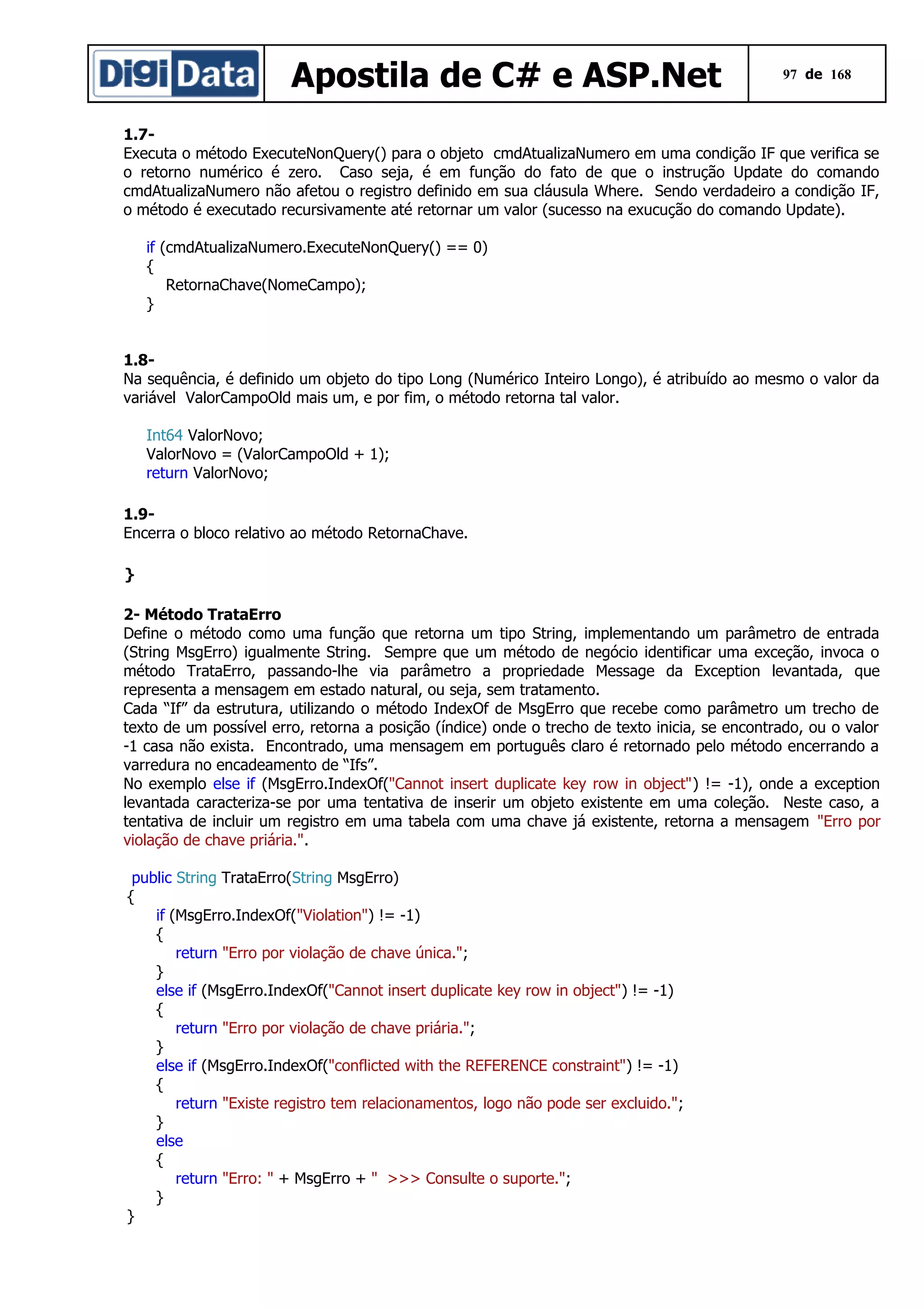 Apostila de C# e ASP.Net

97 de 168

1.7Executa o método ExecuteNonQuery() para o objeto cmdAtualizaNumero em uma condição IF que verifica se
o retorno numérico é zero. Caso seja, é em função do fato de que o instrução Update do comando
cmdAtualizaNumero não afetou o registro definido em sua cláusula Where. Sendo verdadeiro a condição IF,
o método é executado recursivamente até retornar um valor (sucesso na exucução do comando Update).
if (cmdAtualizaNumero.ExecuteNonQuery() == 0)
{
RetornaChave(NomeCampo);
}
1.8Na sequência, é definido um objeto do tipo Long (Numérico Inteiro Longo), é atribuído ao mesmo o valor da
variável ValorCampoOld mais um, e por fim, o método retorna tal valor.
Int64 ValorNovo;
ValorNovo = (ValorCampoOld + 1);
return ValorNovo;
1.9Encerra o bloco relativo ao método RetornaChave.
}
2- Método TrataErro
Define o método como uma função que retorna um tipo String, implementando um parâmetro de entrada
(String MsgErro) igualmente String. Sempre que um método de negócio identificar uma exceção, invoca o
método TrataErro, passando-lhe via parâmetro a propriedade Message da Exception levantada, que
representa a mensagem em estado natural, ou seja, sem tratamento.
Cada “If” da estrutura, utilizando o método IndexOf de MsgErro que recebe como parâmetro um trecho de
texto de um possível erro, retorna a posição (índice) onde o trecho de texto inicia, se encontrado, ou o valor
-1 casa não exista. Encontrado, uma mensagem em português claro é retornado pelo método encerrando a
varredura no encadeamento de “Ifs”.
No exemplo else if (MsgErro.IndexOf("Cannot insert duplicate key row in object") != -1), onde a exception
levantada caracteriza-se por uma tentativa de inserir um objeto existente em uma coleção. Neste caso, a
tentativa de incluir um registro em uma tabela com uma chave já existente, retorna a mensagem "Erro por
violação de chave priária.".
public String TrataErro(String MsgErro)
{
if (MsgErro.IndexOf("Violation") != -1)
{
return "Erro por violação de chave única.";
}
else if (MsgErro.IndexOf("Cannot insert duplicate key row in object") != -1)
{
return "Erro por violação de chave priária.";
}
else if (MsgErro.IndexOf("conflicted with the REFERENCE constraint") != -1)
{
return "Existe registro tem relacionamentos, logo não pode ser excluido.";
}
else
{
return "Erro: " + MsgErro + " >>> Consulte o suporte.";
}
}

 