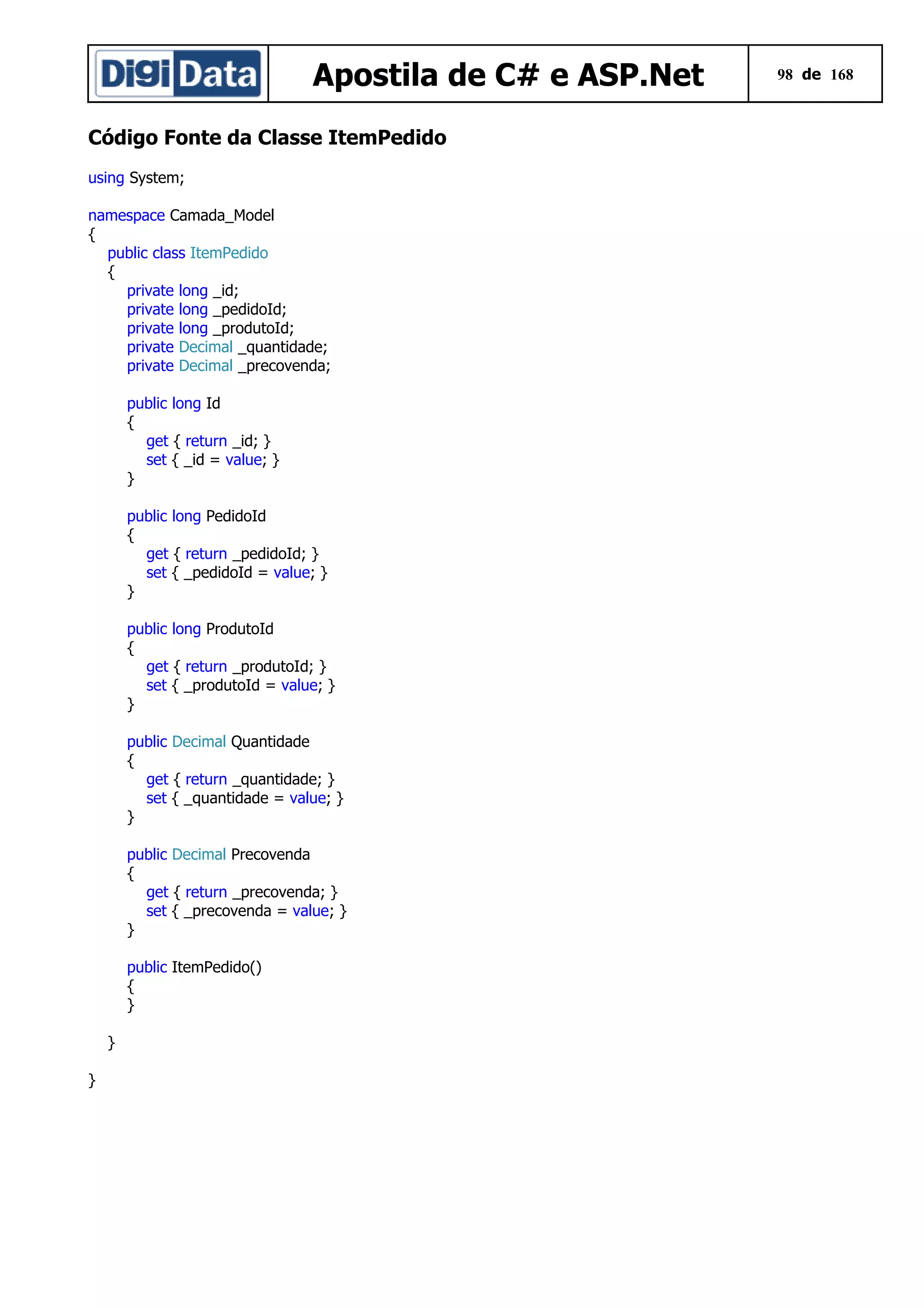 Apostila de C# e ASP.Net
Código Fonte da Classe ItemPedido
using System;
namespace Camada_Model
{
public class ItemPedido
{
private long _id;
private long _pedidoId;
private long _produtoId;
private Decimal _quantidade;
private Decimal _precovenda;
public long Id
{
get { return _id; }
set { _id = value; }
}
public long PedidoId
{
get { return _pedidoId; }
set { _pedidoId = value; }
}
public long ProdutoId
{
get { return _produtoId; }
set { _produtoId = value; }
}
public Decimal Quantidade
{
get { return _quantidade; }
set { _quantidade = value; }
}
public Decimal Precovenda
{
get { return _precovenda; }
set { _precovenda = value; }
}
public ItemPedido()
{
}
}
}

98 de 168

 