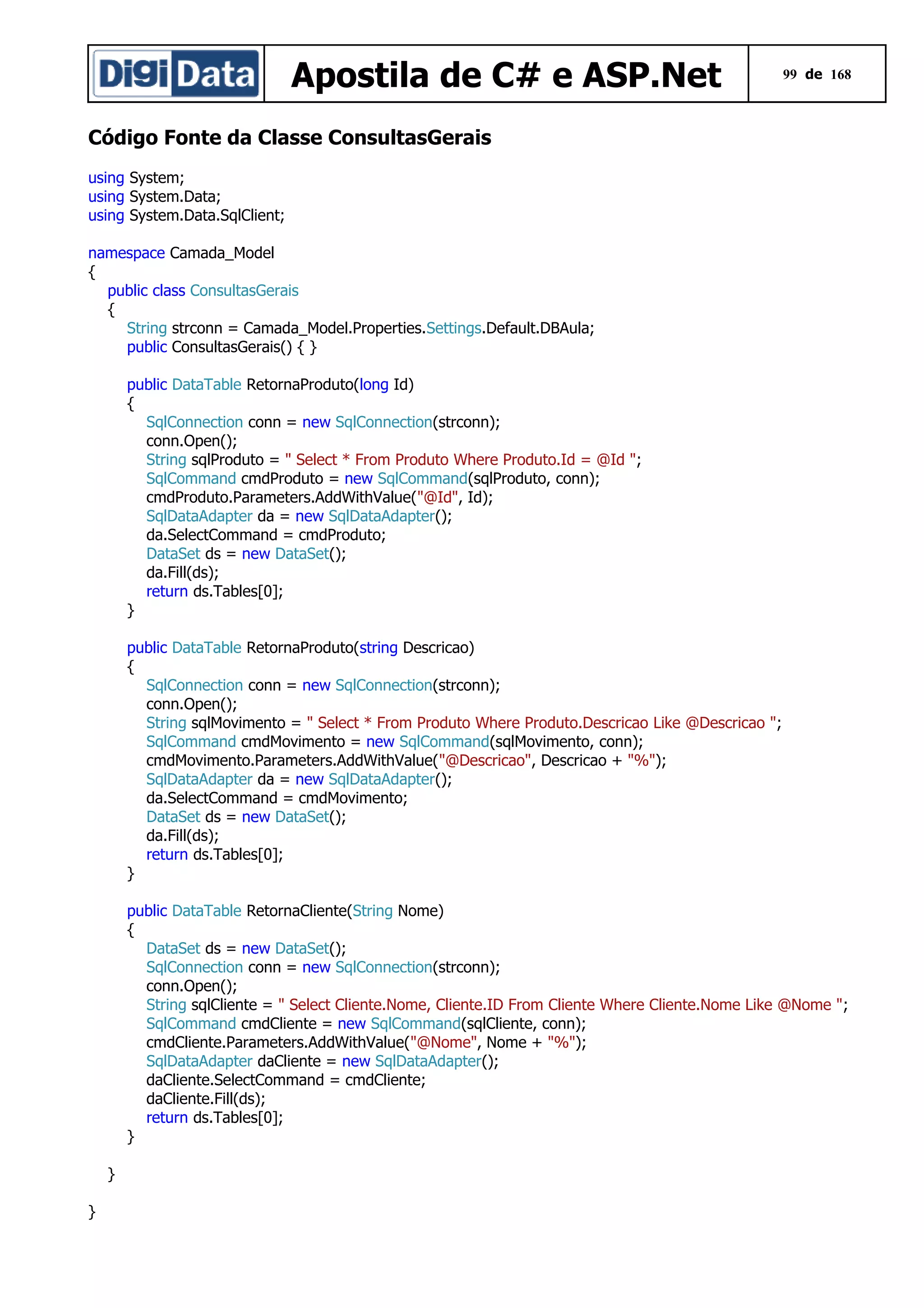 Apostila de C# e ASP.Net

99 de 168

Código Fonte da Classe ConsultasGerais
using System;
using System.Data;
using System.Data.SqlClient;
namespace Camada_Model
{
public class ConsultasGerais
{
String strconn = Camada_Model.Properties.Settings.Default.DBAula;
public ConsultasGerais() { }
public DataTable RetornaProduto(long Id)
{
SqlConnection conn = new SqlConnection(strconn);
conn.Open();
String sqlProduto = " Select * From Produto Where Produto.Id = @Id ";
SqlCommand cmdProduto = new SqlCommand(sqlProduto, conn);
cmdProduto.Parameters.AddWithValue("@Id", Id);
SqlDataAdapter da = new SqlDataAdapter();
da.SelectCommand = cmdProduto;
DataSet ds = new DataSet();
da.Fill(ds);
return ds.Tables[0];
}
public DataTable RetornaProduto(string Descricao)
{
SqlConnection conn = new SqlConnection(strconn);
conn.Open();
String sqlMovimento = " Select * From Produto Where Produto.Descricao Like @Descricao ";
SqlCommand cmdMovimento = new SqlCommand(sqlMovimento, conn);
cmdMovimento.Parameters.AddWithValue("@Descricao", Descricao + "%");
SqlDataAdapter da = new SqlDataAdapter();
da.SelectCommand = cmdMovimento;
DataSet ds = new DataSet();
da.Fill(ds);
return ds.Tables[0];
}
public DataTable RetornaCliente(String Nome)
{
DataSet ds = new DataSet();
SqlConnection conn = new SqlConnection(strconn);
conn.Open();
String sqlCliente = " Select Cliente.Nome, Cliente.ID From Cliente Where Cliente.Nome Like @Nome ";
SqlCommand cmdCliente = new SqlCommand(sqlCliente, conn);
cmdCliente.Parameters.AddWithValue("@Nome", Nome + "%");
SqlDataAdapter daCliente = new SqlDataAdapter();
daCliente.SelectCommand = cmdCliente;
daCliente.Fill(ds);
return ds.Tables[0];
}
}
}

 
