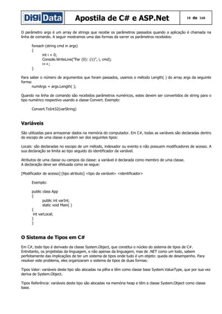 Apostila de C# e ASP.Net

10 de 168

O parâmetro args é um array de strings que recebe os parâmetros passados quando a aplicação é chamada na
linha de comando. A seguir mostramos uma das formas da varrer os parâmetros recebidos:
foreach (string cmd in args)
{
int i = 0;
Console.WriteLine("Par {0}: {1}", i, cmd);
i++;
}
Para saber o número de argumentos que foram passados, usamos o método Length( ) do array args da seguinte
forma:
numArgs = args.Length( );
Quando na linha de comando são recebidos parâmetros numéricos, estes devem ser convertidos de string para o
tipo numérico respectivo usando a classe Convert. Exemplo:
Convert.ToInt32(varString)

Variáveis
São utilizadas para armazenar dados na memória do computador. Em C#, todas as variáveis são declaradas dentro
do escopo de uma classe e podem ser dos seguintes tipos:
Locais: são declaradas no escopo de um método, indexador ou evento e não possuem modificadores de acesso. A
sua declaração se limita ao tipo seguido do identificador da variável.
Atributos de uma classe ou campos da classe: a variável é declarada como membro de uma classe.
A declaração deve ser efetuada como se segue:
[Modificador de acesso] [tipo atributo] <tipo da variável> <identificador>
Exemplo:
public class App
{
public int varInt;
static void Main( )
{
int varLocal;
}
}

O Sistema de Tipos em C#
Em C#, todo tipo é derivado da classe System.Object, que constitui o núcleo do sistema de tipos de C#.
Entretanto, os projetistas da linguagem, e não apenas da linguagem, mas de .NET como um todo, sabem
perfeitamente das implicações de ter um sistema de tipos onde tudo é um objeto: queda de desempenho. Para
resolver este problema, eles organizaram o sistema de tipos de duas formas:
Tipos Valor: variáveis deste tipo são alocadas na pilha e têm como classe base System.ValueType, que por sua vez
deriva de System.Object.
Tipos Referência: variáveis deste tipo são alocadas na memória heap e têm a classe System.Object como classe
base.

 
