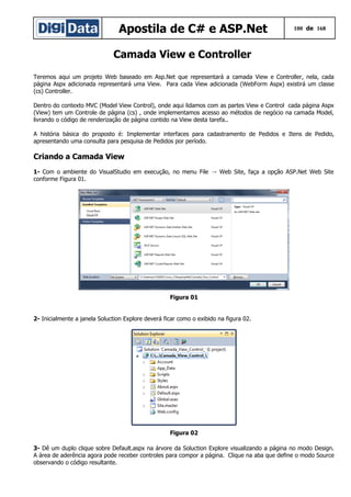Apostila de C# e ASP.Net

100 de 168

Camada View e Controller
Teremos aqui um projeto Web baseado em Asp.Net que representará a camada View e Controller, nela, cada
página Aspx adicionada representará uma View. Para cada View adicionada (WebForm Aspx) existirá um classe
(cs) Controller.
Dentro do contexto MVC (Model View Control), onde aqui lidamos com as partes View e Control cada página Aspx
(View) tem um Controle de página (cs) , onde implementamos acesso ao métodos de negócio na camada Model,
livrando o código de renderização de página contido na View desta tarefa..
A história básica do proposto é: Implementar interfaces para cadastramento de Pedidos e Itens de Pedido,
apresentando uma consulta para pesquisa de Pedidos por período.

Criando a Camada View
1- Com o ambiente do VisualStudio em execução, no menu File → Web Site, faça a opção ASP.Net Web Site
conforme Figura 01.

Figura 01
2- Inicialmente a janela Soluction Explore deverá ficar como o exibido na figura 02.

Figura 02
3- Dê um duplo clique sobre Default.aspx na árvore da Soluction Explore visualizando a página no modo Design.
A área de aderência agora pode receber controles para compor a página. Clique na aba que define o modo Source
observando o código resultante.

 