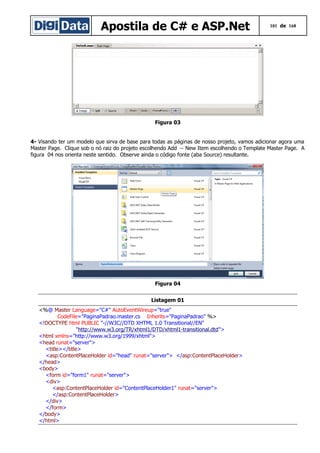 Apostila de C# e ASP.Net

101 de 168

Figura 03
4- Visando ter um modelo que sirva de base para todas as páginas de nosso projeto, vamos adicionar agora uma
Master Page. Clique sob o nó raiz do projeto escolhendo Add → New Item escolhendo o Template Master Page. A
figura 04 nos orienta neste sentido. Observe ainda o código fonte (aba Source) resultante.

Figura 04
Listagem 01
<%@ Master Language="C#" AutoEventWireup="true"
CodeFile="PaginaPadrao.master.cs Inherits="PaginaPadrao" %>
<!DOCTYPE html PUBLIC "-//W3C//DTD XHTML 1.0 Transitional//EN"
"http://www.w3.org/TR/xhtml1/DTD/xhtml1-transitional.dtd">
<html xmlns="http://www.w3.org/1999/xhtml">
<head runat="server">
<title></title>
<asp:ContentPlaceHolder id="head" runat="server"> </asp:ContentPlaceHolder>
</head>
<body>
<form id="form1" runat="server">
<div>
<asp:ContentPlaceHolder id="ContentPlaceHolder1" runat="server">
</asp:ContentPlaceHolder>
</div>
</form>
</body>
</html>

 