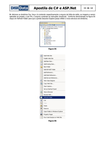 Apostila de C# e ASP.Net

102 de 168

5- Adicione os diretórios Css, Img e Js contendo respectivamente o arquivo de folha de estilo, as imagens a serem
aplicadas ao projeto, e por fim, o arquivo contendo as instruções JavaScript. Conforme demonstrado na figura 05
clique em Refresh Folder para que a janela Soluction Explore possa refletir a nova estrutura de diretórios.

Figura 05

Figura 06

 