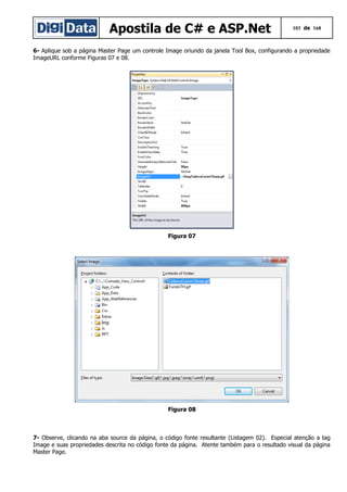 Apostila de C# e ASP.Net

103 de 168

6- Aplique sob a página Master Page um controle Image oriundo da janela Tool Box, configurando a propriedade
ImageURL conforme Figuras 07 e 08.

Figura 07

Figura 08

7- Observe, clicando na aba source da página, o código fonte resultante (Listagem 02). Especial atenção a tag
Image e suas propriedades descrita no código fonte da página. Atente também para o resultado visual da página
Master Page.

 