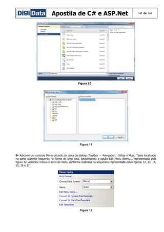 Apostila de C# e ASP.Net

105 de 168

Figura 10

Figura 11

9- Adicione um controle Menu oriundo da caixa de dialogo ToolBox → Navigation. Utilize o Munu Tasks localizado
na parte superior esquerda na forma de uma seta, selecionando a opção Edit Menu Items..., representada pela
figura 12. Adicione menus e itens de menu conforme ilustrado na sequência representada pelas figuras 12, 13, 14,
15, 16 e 17.

Figura 12

 