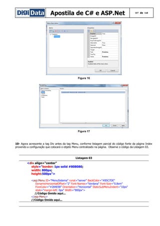 Apostila de C# e ASP.Net

107 de 168

Figura 16

Figura 17

10- Agora acrescente a tag Div antes da tag Menu, conforme listagem parcial do código fonte da página Index
provendo a configuração que colocará o objeto Menu centralizado na página. Observe o código da Listagem 03.

Listagem 03

<div align="center"
style="border: 1px solid #808080;
width: 800px;
height:500px">
<asp:Menu ID="MenuSistema" runat="server" BackColor="#B5C7DE"
DynamicHorizontalOffset="2" Font-Names="Verdana" Font-Size="0.8em"
ForeColor="#284E98" Orientation="Horizontal" StaticSubMenuIndent="10px"
style="margin-left: 0px" Width="800px">
//Código Omido aqui...
</asp:Menu>
//Código Omido aqui...

 