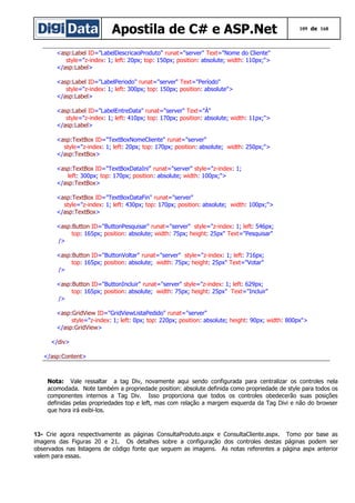 Apostila de C# e ASP.Net

109 de 168

<asp:Label ID="LabelDescricaoProduto" runat="server" Text="Nome do Cliente"
style="z-index: 1; left: 20px; top: 150px; position: absolute; width: 110px;">
</asp:Label>
<asp:Label ID="LabelPeriodo" runat="server" Text="Período"
style="z-index: 1; left: 300px; top: 150px; position: absolute">
</asp:Label>
<asp:Label ID="LabelEntreData" runat="server" Text="À"
style="z-index: 1; left: 410px; top: 170px; position: absolute; width: 11px;">
</asp:Label>
<asp:TextBox ID="TextBoxNomeCliente" runat="server"
style="z-index: 1; left: 20px; top: 170px; position: absolute; width: 250px;">
</asp:TextBox>
<asp:TextBox ID="TextBoxDataIni" runat="server" style="z-index: 1;
left: 300px; top: 170px; position: absolute; width: 100px;">
</asp:TextBox>
<asp:TextBox ID="TextBoxDataFin" runat="server"
style="z-index: 1; left: 430px; top: 170px; position: absolute; width: 100px;">
</asp:TextBox>
<asp:Button ID="ButtonPesquisar" runat="server" style="z-index: 1; left: 546px;
top: 165px; position: absolute; width: 75px; height: 25px" Text="Pesquisar"
/>
<asp:Button ID="ButtonVoltar" runat="server" style="z-index: 1; left: 716px;
top: 165px; position: absolute; width: 75px; height: 25px" Text="Votar"
/>
<asp:Button ID="ButtonIncluir" runat="server" style="z-index: 1; left: 629px;
top: 165px; position: absolute; width: 75px; height: 25px" Text="Incluir"
/>
<asp:GridView ID="GridViewListaPedido" runat="server"
style="z-index: 1; left: 0px; top: 220px; position: absolute; height: 90px; width: 800px">
</asp:GridView>
</div>
</asp:Content>

Nota: Vale ressaltar a tag Div, novamente aqui sendo configurada para centralizar os controles nela
acomodada. Note também a propriedade position: absolute definida como propriedade de style para todos os
componentes internos a Tag Div. Isso proporciona que todos os controles obedecerão suas posições
definidas pelas propriedades top e left, mas com relação a margem esquerda da Tag Divi e não do browser
que hora irá exibi-los.

13- Crie agora respectivamente as páginas ConsultaProduto.aspx e ConsultaCliente.aspx. Tomo por base as
imagens das Figuras 20 e 21. Os detalhes sobre a configuração dos controles destas páginas podem ser
observados nas listagens de código fonte que seguem as imagens. As notas referentes a página aspx anterior
valem para essas.

 