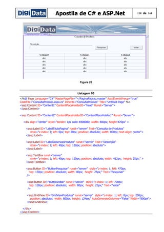 Apostila de C# e ASP.Net

110 de 168

Figura 20

Listagem 05
<%@ Page Language="C#" MasterPageFile="~/PaginaPadrao.master" AutoEventWireup="true"
CodeFile="ConsultaProduto.aspx.cs" Inherits="ConsultaProduto" Title="Untitled Page" %>
<asp:Content ID="Content1" ContentPlaceHolderID="head" Runat="Server">
</asp:Content>
<asp:Content ID="Content2" ContentPlaceHolderID="ContentPlaceHolder1" Runat="Server">
<div align="center" style="border: 1px solid #808080; width: 800px; height:470px" >
<asp:Label ID="LabelTituloPagina" runat="server" Text="Consulta de Produtos"
style="z-index: 1; left: 0px; top: 80px; position: absolute; width: 800px; text-align: center">
</asp:Label>
<asp:Label ID="LabelDescricaoProduto" runat="server" Text="Descrição"
style="z-index: 1; left: 40px; top: 130px; position: absolute">
</asp:Label>
<asp:TextBox runat="server"
style="z-index: 1; left: 40px; top: 150px; position: absolute; width: 412px; height: 25px;" >
</asp:TextBox>
<asp:Button ID="ButtonPesquisar" runat="server" style="z-index: 1; left: 470px;
top: 150px; position: absolute; width: 80px; height: 25px;" Text="Pesquisar"
/>
<asp:Button ID="ButtonVoltar" runat="server" style="z-index: 1; left: 700px;
top: 150px; position: absolute; width: 80px; height: 25px;" Text="Votar"
/>
<asp:GridView ID="GridViewProdutos" runat="server" style="z-index: 1; left: 0px; top: 200px;
position: absolute; width: 800px; height: 124px;" AutoGenerateColumns="False" Width="800px">
</asp:GridView>
</div>
</asp:Content>

 