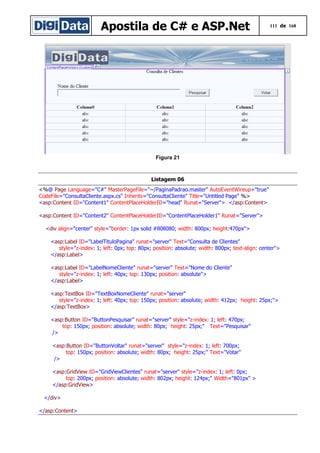 Apostila de C# e ASP.Net

111 de 168

Figura 21

Listagem 06
<%@ Page Language="C#" MasterPageFile="~/PaginaPadrao.master" AutoEventWireup="true"
CodeFile="ConsultaCliente.aspx.cs" Inherits="ConsultaCliente" Title="Untitled Page" %>
<asp:Content ID="Content1" ContentPlaceHolderID="head" Runat="Server"> </asp:Content>
<asp:Content ID="Content2" ContentPlaceHolderID="ContentPlaceHolder1" Runat="Server">
<div align="center" style="border: 1px solid #808080; width: 800px; height:470px">
<asp:Label ID="LabelTituloPagina" runat="server" Text="Consulta de Clientes"
style="z-index: 1; left: 0px; top: 80px; position: absolute; width: 800px; text-align: center">
</asp:Label>
<asp:Label ID="LabelNomeCliente" runat="server" Text="Nome do Cliente"
style="z-index: 1; left: 40px; top: 130px; position: absolute">
</asp:Label>
<asp:TextBox ID="TextBoxNomeCliente" runat="server"
style="z-index: 1; left: 40px; top: 150px; position: absolute; width: 412px; height: 25px;">
</asp:TextBox>
<asp:Button ID="ButtonPesquisar" runat="server" style="z-index: 1; left: 470px;
top: 150px; position: absolute; width: 80px; height: 25px;" Text="Pesquisar"
/>
<asp:Button ID="ButtonVoltar" runat="server" style="z-index: 1; left: 700px;
top: 150px; position: absolute; width: 80px; height: 25px;" Text="Votar"
/>
<asp:GridView ID="GridViewClientes" runat="server" style="z-index: 1; left: 0px;
top: 200px; position: absolute; width: 802px; height: 124px;" Width="801px" >
</asp:GridView>
</div>
</asp:Content>

 