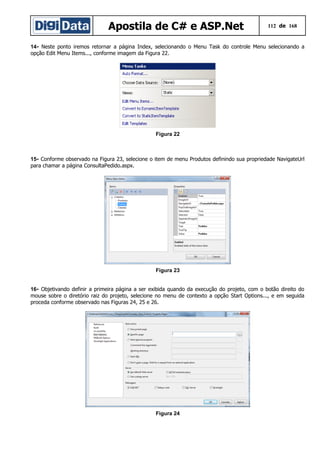 Apostila de C# e ASP.Net

112 de 168

14- Neste ponto iremos retornar a página Index, selecionando o Menu Task do controle Menu selecionando a
opção Edit Menu Items..., conforme imagem da Figura 22.

Figura 22

15- Conforme observado na Figura 23, selecione o item de menu Produtos definindo sua propriedade NavigateUrl
para chamar a página ConsultaPedido.aspx.

Figura 23
16- Objetivando definir a primeira página a ser exibida quando da execução do projeto, com o botão direito do
mouse sobre o diretório raiz do projeto, selecione no menu de contexto a opção Start Options..., e em seguida
proceda conforme observado nas Figuras 24, 25 e 26.

Figura 24

 