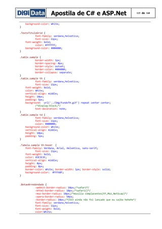 Apostila de C# e ASP.Net
}

background-color: White;

.TextoTituloGrid {
font-family: verdana,helvetica;
font-size: 11px;
font-weight: bold;
color: #ffffff;
background-color: #004080;
}
.table.sample {
border-width: 1px;
border-spacing: 0px;
border-style: outset;
border-color: #004080;
border-collapse: separate;
}
.table.sample th {
font-family: verdana,helvetica;
font-size: 11px;
font-weight: bold;
color: White;
vertical-align: middle;
height: 10px;
padding: 5px;
background: url('../Img/FundoTH.gif') repeat center center;
/*display:block;*/
text-decoration: none;
}
.table.sample td {
font-family: verdana,helvetica;
font-size: 11px;
color: #000000;
background-color: White;
vertical-align: middle;
height: 10px;
padding: 5px;
}
.Tabela.sample th:hover {
font-family: Verdana, Arial, Helvetica, sans-serif;
font-size: 11px;
font-weight: bold;
color: #3E3E3E;
vertical-align: middle;
height: 8px;
padding: 8px;
border-color: White; border-width: 1px; border-style: solid;
background-color: #FFF68F;
}
.BotaoArredondado {
-webkit-border-radius: 10px;/*safari*/
-khtml-border-radius: 10px;/*safari()*/
-moz-border-radius: 10px;/*mozilla complacentes(FF,Moz,NetScap)*/
-opera-border-radius: 50px;
-border-radius: 10px;/*CSS3 ainda não foi lançado que eu saiba hehehe*/
font-family: verdana,helvetica;
font-size: 11px;
font-weight: bold;
color:White;

115 de 168

 