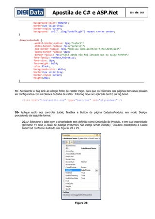 Apostila de C# e ASP.Net

116 de 168

background-color: #DAD7CF;
border:1px solid Gray;
border-style: outset;
background: url('../Img/FundoTH.gif') repeat center center;
}
.BoxArredondado {
-webkit-border-radius: 7px;/*safari*/
-khtml-border-radius: 7px;/*safari()*/
-moz-border-radius: 7px;/*mozilla complacentes(FF,Moz,NetScap)*/
-opera-border-radius: 51px;
-border-radius: 7px;/*CSS3 ainda não foi lançado que eu saiba hehehe*/
font-family: verdana,helvetica;
font-size: 11px;
font-weight: bold;
color:Black;
background-color: White;
border:1px solid Gray;
border-style: outset;
height:20px;
}

19- Acrescente a Tag Link ao código fonte da Master Page, para que os controles das páginas derivadas possam
ser configurados com as Classes da folha de estilo. Esta tag deve ser aplicada dentro da tag head.
<link href="cssestilo.css" type="text/css" rel="stylesheet" />

20- Aplique estilo aos controles Label, TextBox e Button da página CadastroProduto, em modo Design,
procedendo da seguinte forma:
20.1- Selecione o label com a propriedade text definida como Descrição do Produto, e em sua propriedade
(precione F4 caso a caixa de dialogo Properties não esteja sendo exibida) CssClass escolhendo a Classe
LabelText conforme ilustrado nas Figuras 28 e 29.

Figura 28

 