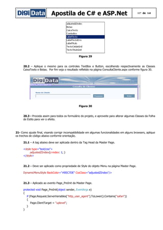 Apostila de C# e ASP.Net

117 de 168

Figura 29
20.2 – Aplique o mesmo para os controles TextBox e Button, escolhendo respectivamente as Classes
CaixaTexto e Botao. Por fim veja o resultado refletido na página ConsultaCliente.aspx conforme figura 30.

Figura 30
20.3 - Proceda assim para todos os formulário do projeto, e aproveite para alterar algumas Classes da Folha
de Estilo para ver o efeito.

21- Como ajuste final, visando corrigir incompatibilidade em algumas funcionalidades em alguns browsers, aplique
os trechos de código abaixo conforme orientação.
21.1 – A tag abaixo deve ser aplicada dentro da Tag Head da Master Page.
<style type="text/css">
.adjustedZIndex{z-index: 1; }
</style>

21.2 – Deve ser aplicado como propriedade de Style do objeto Menu na página Master Page.
DynamicMenuStyle BackColor="#B5C7DE" CssClass="adjustedZIndex"/>

21.3 – Aplicado ao evento Page_PreInit da Master Page.
protected void Page_PreInit(object sender, EventArgs e)
{
if (Page.Request.ServerVariables["http_user_agent"].ToLower().Contains("safari"))
{
Page.ClientTarget = "uplevel";
}
}

 