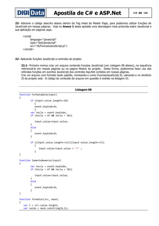 Apostila de C# e ASP.Net

118 de 168

22- Adicione o código descrito abaixo dentro da Tag Head da Master Page, para podermos utilizar funções de
JavaScript em nossas páginas. Veja no Anexo 1 desta apostila uma abordagem mais profunda sobre JavaScript e
sua aplicação em páginas aspx.
<script
language="javascript"
type="text/javascript"
src="JS/FuncoesJavaScript.js">
</script>
22- Aplicando funções JavaScript a controles do projeto
22.1- Primeiro iremos criar um arquivo contendo funçòes JavaScript (ver Listagem 08 abaixo), na sequência
referenciá-lo em nossas páginas ou na pagina Mestre do projeto. Desta forma, poderemos fazer uso das
referidas funções em eventos JavaScript dos controles Asp.Net contidos em nossas páginas.
Crie um arquivo com formato texto padrão, nomeando-o como FuncoesJavaScript.JS, salvando-o no diretório
JS do projeto web. O código do conteúdo do arquivo em questão é exibido na listagem 01.

Listagem 08
function FormataData(input)
{
if (input.value.length==10)
{
event.keyCode=0;
}
var tecla = event.keyCode;
if (tecla > 47 && tecla < 58){
input.value=input.value;
}
else
{
event.keyCode=0;
}
if ((input.value.length==2)||(input.value.length==5))
{
input.value=input.value + "/" ;
}
}
function SomenteNumeros(input)
{
var tecla = event.keyCode;
if (tecla > 47 && tecla < 58){

}

input.value=input.value;
}
else
{
event.keyCode=0;
}

function Formatar(src, mask)
{
var i = src.value.length;
var saida = mask.substring(0,1);

 