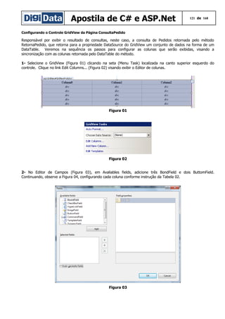 Apostila de C# e ASP.Net

121 de 168

Configurando o Controle GridView da Página ConsultaPedido

Responsável por exibir o resultado de consultas, neste caso, a consulta de Pedidos retornada pelo método
RetornaPedido, que retorna para a propriedade DataSource do GridView um conjunto de dados na forma de um
DataTable. Veremos na sequência os passos para configurar as colunas que serão exibidas, visando a
sincronização com as colunas retornada pelo DataTable do método.
1- Selecione o GridView (Figura 01) clicando na seta (Menu Task) localizada na canto superior esquerdo do
controle. Clique no link Edit Columns... (Figura 02) visando exibir o Editor de colunas.

Figura 01

Figura 02
2- No Editor de Campos (Figura 03), em Avaliables fields, adicione três BondField e dois ButtomField.
Continuando, observe a Figura 04, configurando cada coluna conforme instrução da Tabela 02.

Figura 03

 