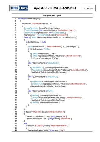 Apostila de C# e ASP.Net

134 de 168

Listagem 09 - Expert

1. private void RemontarPagina()
2.
{
3.
if (!Session["PaginaPedido"].Equals(""))
4.
{
5.
ContentPlaceHolder ContentPlaceHolderPagina =
6.
(ContentPlaceHolder)this.Master.FindControl("ContentPlaceHolder1");
7.
CadastroPedido PaginaSession = new CadastroPedido();
8.
PaginaSession = (CadastroPedido)Session["PaginaPedido"];
9.
foreach (Control ControlePagina in ContentPlaceHolderPagina.Controls)
10.
{
11.
if (ControlePagina != null)
12.
{
13.
String NomeCampo = "ContentPlaceHolder1_" + ControlePagina.ID;
14.
if (ControlePagina is TextBox)
15.
{
16.
((TextBox)ControlePagina).Text =
17.
((TextBox)PaginaSession.Master.FindControl("ContentPlaceHolder1").
18.
FindControl(ControlePagina.ID)).Text;
19.
}
20.
else if (ControlePagina is RadioButtonList)
21.
{
22.
((RadioButtonList)ControlePagina).SelectedIndex =
23.
((RadioButtonList)PaginaSession.Master.FindControl("ContentPlaceHolder1").
24.
FindControl(ControlePagina.ID)).SelectedIndex;
25.
}
26.
else if (ControlePagina is DropDownList)
27.
{
28.
((DropDownList)ControlePagina).SelectedIndex =
29.
((DropDownList)PaginaSession.Master.FindControl("ContentPlaceHolder1").
30.
FindControl(ControlePagina.ID)).SelectedIndex;
31.
}
32.
else if (ControlePagina is GridView)
33.
{
34.
((GridView)ControlePagina).DataSource =
35.
((GridView)PaginaSession.Master.FindControl("ContentPlaceHolder1").
36.
FindControl(ControlePagina.ID)).DataSource;
37.
((GridView)ControlePagina).DataBind();
38.
}
39.
}
40.
}
41.
if (Session["BTLookUp"].Equals("ButtonBuscarCliente"))
42.
{
43.
TextBoxCodClientePedido.Text = (string)Session["PK"];
44.
TextBoxClientePedido.Text = (string)Session["ReferenciaPK"];
45.
}
46.
else
47.
if (Session["BTLookUp"].Equals("ButtonBuscarProduto"))
48.
{
49.
TextBoxCodProduto.Text = (string)Session["PK"];

 