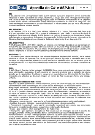 Apostila de C# e ASP.Net

141 de 168

SSL
O SSL (Secure Socket Layer) [Netscape 1996] quando aplicado a pequenos dispositivos oferece autenticação,
integridade de dados e privacidade de serviços. Atualmente, a solução para enviar informação confidencial para
Web Services é utilizar um mecanismo de segurança SSL sobre HTTP também conhecido como HTTPS (Hypertext
Transfer Protocol Secure). Este mecanismo protege informações confidenciais e é fácil de ser configurado. Tem
como desvantagem ser mais lento do que as transacções HTTP não encriptadas pelo que não é adequado para
taxas de transferências de dados elevadas.
XML SIGNATURE
A XML Signature [IETF e W3C 2000] é uma iniciativa conjunta da IETF (Internet Engineering Task Force) e do
W3C para especificar uma sintaxe XML e regras de processamento para criação e representação digital de
assinaturas. As vantagens na utilização da XML Signature, ao contrário de outras normas de assinaturas digitais,
estão baseadas na independência da linguagem de programação, fácil interpretação humana e independência do
fabricante. Esta tecnologia também permite assinar digitalmente subconjuntos de um documento XML.
XML ENCRYPTION
A XML Encryption [IETF e W3C 2002] especifica um processo para encriptação de dados e sua representação em
formato XML. Os dados podem ser dados arbitrários (incluindo um documento XML), elementos XML ou conteúdos
de elementos XML. Um documento XML que utiliza a XML Encryption pode ser visto por qualquer utilizador, mas
apenas o proprietário da chave de descodificação conseguirá compreender o conteúdo codificado.
WS-SECURITY
O WS-Security (Web Services Security) é uma iniciativa conjunta de empresas como Microsoft, IBM e Verisign
destinada ao uso da XML-Signature e da XML-Encryption para fornecer segurança às mensagens SOAP. O WSSecurity é um esforço destinado a fazer com que os Web Services trabalhem melhor em um ambiente global. O
WS-Security também inclui alguns importantes componentes como encaminhamento, confiança e tratamento de
transações.
SAML
O SAML (Security Assertion Markup Language) [OASIS 2001] é uma norma emergente para a troca de informação
sobre autenticação e autorização. O SAML soluciona um importante problema para as aplicações da próxima
geração, que é a possibilidade de utilizadores transportarem seus direitos entre diferentes Web Services. Isto é
importante para aplicações que tencionam integrar um número de Web Services para formar uma aplicação
unificada.
Limitações associados aos Web Services
Apesar da sua grande popularidade e relativa simplicidade, o SOAP tem várias limitações, que por sua vez os Web
Services também sofrem essas limitações pois utilizam o SOAP. As limitações são descritas em seguida:
• Segurança e privacidade – nenhuma das versões do SOAP define qualquer tipo de segurança. Isto é devido ao
SOAP utilizar HTTP, mas para implementar mecanismos de segurança ao nível da rede pode utilizar o protocolo
SSL no HTTP (também conhecido como HTTPS) para garantir a confidencialidade, a integridade e a autenticação
do cliente, do servidor e da comunicação cifrada. Como não existe um suporte para segurança, que inclui a
privacidade, nas normas que compõem os Web Services, tem levado cada projeto a procurar diferentes soluções
para resolver o problema da segurança o que se torna incompatível com a promessa de implementar uma
normalização a nível global.
• Mensagens e encaminhamento – para suportar as funcionalidades das mensagens assíncronas tradicionais
• Qualidade de serviço e fiabilidade – para garantir tempos de resposta e detectar excepções
• Processamento transaccional – para suportar comunicação transaccional, para associar essa comunicação
transaccional com as transacções locais e para participar em transacções distribuídas
• Gestão – para controlar o estado e comportamento dos Web Services
• Desempenho – para optimizar a execução dos Web Services que tem implicações ao nível do desenho das
aplicações, chamadas remotas, características da rede e armazenamento/processamento dos documentos
• Interoperabilidade – suportar a interoperação sem problemas é o grande objetivo dos Web Services e do SOAP,
ou seja, fornecerem uma plataforma de integração entre aplicações e diferentes linguagens e implementados em
qualquer sistema operativo. Assim esta tecnologia seria uma tecnologia normalizada mas, no entanto, existem
rivalidades entre fornecedores. Por exemplo, o AXIS (implementação SOAP do projeto Apache) não é compatível
com .Net da Microsoft, por isso gera interfaces em dois formatos, uma para consumo próprio e outra diferente
para o .Net ser compatível com o Axis.

 