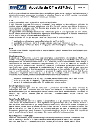 Apostila de C# e ASP.Net

143 de 168

através de uma semântica XML, este providencia a documentação necessária para se chamar um sistema distribuído e o
procedimento necessário para que esta comunicação se estabeleça. Enquanto que o SOAP especifica a comunicação
entre um cliente e um servidor, o WSDL descreve os serviços oferecidos.

UDDI
Protocolo desenvolvido para a organização e registro de Web Services.
O UDDI (Universal Description Discovery and Integration) é uma iniciativa em desenvolvimento no âmbito do
consórcio industrial UDDI promovido originalmente pela IBM, Microsoft e Arriba, com objetivo de acelerar a
interoperabilidade e utilização dos Web Services, pela proposta de um serviço de registo de nomes de
organizações e de descrição do serviço.
Um registro UDDI contém três tipos de informação: • informações gerais de cada organização, tais como o nome,
morada, telefone e contatos; • informações de organizações e serviços por categorias de negócios; • informações
técnicas sobre os serviços providenciados pelas organizações.
O UDDI providencia três funções principais, conhecidas como publicação, descoberta e ligação:
1) publicação: permite que uma organização divulgue o(s) seu(s) serviço(s);
2) descoberta: permite que o cliente do serviço, procure e encontre um determinado serviço;
3) ligação (bind): permite que o cliente do serviço, possa estabelecer a ligação e interagir com o serviço.
WS-I
É o consórcio que garante a integração entre os Web Services para garantir sempre que os Web Services possam
“conversar entre-si”.
Iniciativas em curso
O sucesso que os Web Services possam vir a apresentar passa necessariamente pela vontade da indústria, pela
partilha e abertura dos processos de normalização e das próprias especificações daí resultantes. Parte significativa
desse processo tem sido desenvolvida no âmbito do W3C. No entanto, dever-se-á também referir outros esforços e
consórcios que têm vindo a ser desenvolvidos, designadamente o UDDI, o ebXML, ou o XML/EDI. Por exemplo, o
ebXML é um esforço patrocinado pela UN/CEFACT e pela OASIS, cujo objetivo é a produção de um conjunto de
especificações para permitir colaborações de negócio eletrónico. O standard ebXML pode ser visto como uma
extensão às funcionalidades de descrição, publicação e descoberta de serviços (definidas no âmbito do UDDI), ao
tratar os seguintes aspectos: como especificar os processos de negócio; como identificar os Web Services
participantes e respectivas colaborações; ou, que padrões de negociação existem na colaboração entre os
participantes. Estes aspectos, são tratados nomeadamente nas seguintes especificações:
1) esquemas para especificação de processos de negócio, BPSS (business process specification schema);
2) acordos de protocolos de colaboração, CPA (collaboration protocol agreement);
3) ou perfis de protocolos de colaboração, CPP (collaboration protocol profile).
Contribuição das empresas
As principais empresas, para além de promoverem e participarem ativamente nos vários consórcios de
normalização, têm vindo a incorporar nas suas próprias infra-estruturas de desenvolvimento e suporte de
aplicações implementações das normas ligadas aos Web Services. Entre outras, merece referência a plataforma da
Microsoft, “.Net” , da Sun, “Java ONE (Open Net Environment)”, da Hewlett-Packard, “e-speak” e da IBM, “IBM
Web Services” .
Novos Modelos de Negócio
Só o futuro dirá quem tem razão: se os cépticos ou conservadores, se os que arriscam e concretizam a sua visão.
Com o conceito dos Web Services talvez o mais importante nem seja a tecnologia em si, mas toda uma discussão à
volta dos fatores económico-políticos que este paradigma poderá suscitar, bem como os modelos de negócio que
poderão emergir. Parece natural a emersão de novos portais, não para as pessoas consultarem e usarem, mas
para as aplicações, i.e., para os serviços se registarem/publicarem de modo a tornarem-se conhecidos,
descobertos e usados. Esses portais de serviços (tecnicamente consiste em serviços de registos UDDI e/ou ebXML)
poderão ser definidos a nível global, regional, para domínios de negócio horizontais ou verticais.
Novos Requisitos Tecnológicos
No entanto e naturalmente, novos problemas e requisitos tecnológicos são colocados com o conceito dos Web
Services. Desde logo, ao nível da modelação destes serviços e dos processos de negócio em que aqueles
participam. Aspectos como a composição de serviços, coordenação de fluxos de trabalho, identificação e

 