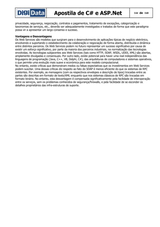 Apostila de C# e ASP.Net

144 de 168

privacidade, segurança, negociação, contratos e pagamentos, tratamento de excepções, categorização e
taxonomias de serviços, etc., deverão ser adequadamente investigados e tratados de forma que este paradigma
possa vir a apresentar um largo consenso e sucesso.
Vantagens e Desvantagens
Os Web Services são modelos que surgiram para o desenvolvimento de aplicações típicas de negócio eletrónico,
envolvendo e suportando o estabelecimento da colaboração e negociação de forma aberta, distribuída e dinâmica
entre distintos parceiros. Os Web Services podem no futuro representar um sucesso significativo por causa de
existir um esforço significativo, por parte da maioria dos parceiros industriais, na normalização das tecnologias
envolvidas. As tecnologias subjacentes aos Web Services (tais como HTTP, SOAP, WSDL, UDDI, XML) são abertas,
amplamente divulgadas e consensuais. Por outro lado, existe potencial para haver uma real independência das
linguagens de programação (Java, C++, VB, Delphi, C#), das arquiteturas de computadores e sistemas operativos,
o que permite uma evolução mais suave e económica para este modelo computacional.
No entanto, existe críticas que demonstram medos ou falsas expectativas que os investimentos em Web Services
podem suscitar. Uma dessas críticas diz respeito ao fato do SOAP é menos eficiente do que os sistemas de RPC
existentes. Por exemplo, as mensagens (com os respectivos envelopes e descrição de tipos) trocadas entre as
partes são descritas em formato de texto/XML enquanto que nos sistemas clássicos de RPC são trocadas em
formato binário. No entanto, esta desvantagem é compensada significativamente pela facilidade de interoperação
entre os serviços, sem os problemas conhecidos de segurança/firewalls, e pela facilidade de se esconder os
detalhes proprietários das infra-estruturas de suporte.

 