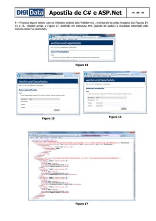 Apostila de C# e ASP.Net

151 de 168

9 – Proceda alguns testes com os métodos exibido pelo WebService , orientando-se pelas imagens das Figuras 14,
15 e 16. Repare ainda, a Figura 17, exibindo em estrutura XML (pacote de dados) o resultado retornado pelo
método RetornaListaPedido.

Figura 14

Figura 16

Figura 15

Figura 17

 