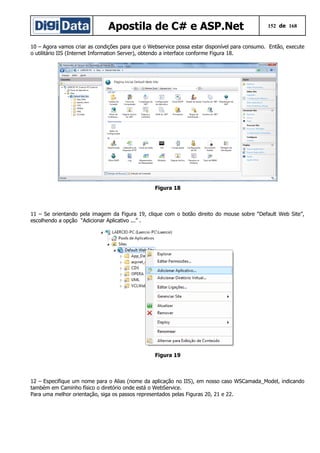 Apostila de C# e ASP.Net

152 de 168

10 – Agora vamos criar as condições para que o Webservice possa estar disponível para consumo. Então, execute
o utilitário IIS (Internet Information Server), obtendo a interface conforme Figura 18.

Figura 18

11 – Se orientando pela imagem da Figura 19, clique com o botão direito do mouse sobre “Default Web Site”,
escolhendo a opção “Adicionar Aplicativo ...” .

Figura 19

12 – Especifique um nome para o Alias (nome da aplicação no IIS), em nosso caso WSCamada_Model, indicando
também em Caminho físico o diretório onde está o WebService.
Para uma melhor orientação, siga os passos representados pelas Figuras 20, 21 e 22.

 