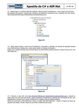 Apostila de C# e ASP.Net

154 de 168

13 – Repare agora o nó Default Web Site exibindo o Alias de acesso ao Webservice. Veja a Figura 23 para tanto.
Na sequência do exercício, visando fazer referência ao WebService, poderemos usar a seguinte URL para acesso:
http://localhost/WSCamada_Model/WebServiceClassePedido.asmx.

Figura 23

14 – Nesta etapa faremos o teste real do WebService, retornando a aplicação da camada de aplicação fazendo
uma referência para o Webservice e assim poder utilizar os métodos ali expostos.
Então, com o projeto Camada_View_Controle aberto no Visual Studio proceda conforme a Figura 24 para criar uma
Web Reference.

Figura 24
15 – Preencha a caixa URL como http://localhost/WSCamada_Model/WebServiceClassePedido.asmx, clicando no
botão verde com uma seta para direita. Assim procedendo, considerando a exatidão das informações da URL, será
estabelecido a conexão com o serviço (WebService) e exibido a lista de métodos públicos.
Defina um nome para a Web Reference e clique no botão “Add Web Reference”. Repare a imagem da Figura 25
expondo esta etapa, e ainda a Figura 26 que exibe a referência web criada.

 