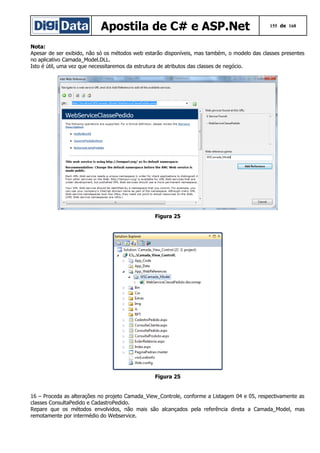 Apostila de C# e ASP.Net

155 de 168

Nota:
Apesar de ser exibido, não só os métodos web estarão disponíveis, mas também, o modelo das classes presentes
no aplicativo Camada_Model.DLL.
Isto é útil, uma vez que necessitaremos da estrutura de atributos das classes de negócio.

Figura 25

Figura 25
16 – Proceda as alterações no projeto Camada_View_Controle, conforme a Listagem 04 e 05, respectivamente as
classes ConsultaPedido e CadastroPedido.
Repare que os métodos envolvidos, não mais são alcançados pela referência direta a Camada_Model, mas
remotamente por intermédio do Webservice.

 