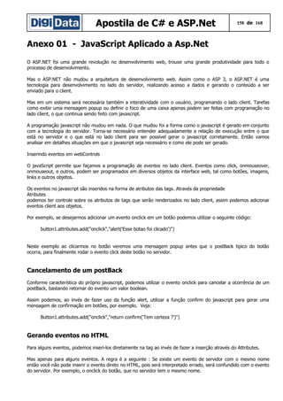 Apostila de C# e ASP.Net

158 de 168

Anexo 01 - JavaScript Aplicado a Asp.Net
O ASP.NET foi uma grande revolução no desenvolvimento web, trouxe uma grande produtividade para todo o
processo de desenvolvimento.
Mas o ASP.NET não mudou a arquitetura de desenvolvimento web. Assim como o ASP 3, o ASP.NET é uma
tecnologia para desenvolvimento no lado do servidor, realizando acesso a dados e gerando o conteúdo a ser
enviado para o client.
Mas em um sistema será necessária também a interatividade com o usuário, programando o lado client. Tarefas
como exibir uma mensagem popup ou definir o foco de uma caixa apenas podem ser feitas com programação no
lado client, o que continua sendo feito com javascript.
A programação javascript não mudou em nada. O que mudou foi a forma como o javascript é gerado em conjunto
com a tecnologia do servidor. Torna-se necessário entender adequadamente a relação de execução entre o que
está no servidor e o que está no lado client para ser possível gerar o javascript corretamente. Então vamos
analisar em detalhes situações em que o javascript seja necessário e como ele pode ser gerado.
Inserindo eventos em webControls
O javaScript permite que façamos a programação de eventos no lado client. Eventos como click, onmouseover,
onmouseout, e outros, podem ser programados em diversos objetos da interface web, tal como botões, imagens,
links e outros objetos.
Os eventos no javascript são inseridos na forma de atributos das tags. Através da propriedade
Atributes
podemos ter controle sobre os atributos de tags que serão renderizados no lado client, assim podemos adicionar
eventos client aos objetos.
Por exemplo, se desejarmos adicionar um evento onclick em um botão podemos utilizar o seguinte código:
button1.attributes.add("onclick","alert('Esse botao foi clicado')")
Neste exemplo ao clicarmos no botão veremos uma mensagem popup antes que o postBack tipico do botão
ocorra, para finalmente rodar o evento click deste botão no servidor.

Cancelamento de um postBack
Conforme característica do próprio javascript, podemos utilizar o evento onclick para cancelar a ocorrência de um
postBack, bastando retornar do evento um valor boolean.
Assim podemos, ao invés de fazer uso da função alert, utilizar a função confirm do javascript para gerar uma
mensagem de confirmação em botões, por exemplo. Veja:
Button1.attributes.add("onclick","return confirm('Tem certeza ?')")

Gerando eventos no HTML
Para alguns eventos, podemos inseri-los diretamente na tag ao invés de fazer a inserção através do Attributes.
Mas apenas para alguns eventos. A regra é a seguinte : Se existe um evento de servidor com o mesmo nome
então você não pode inserir o evento direto no HTML, pois será interpretado errado, será confundido com o evento
do servidor. Por exemplo, o onclick do botão, que no servidor tem o mesmo nome.

 