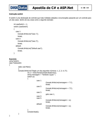 Apostila de C# e ASP.Net

16 de 168

Instrução switch
O switch é uma declaração de controle que trata múltiplas seleções e enumerações passando por um controle para
um dos casos dentro do seu corpo como o seguinte exemplo:
int caseSwitch = 1;
switch (caseSwitch)
{
case 1:
Console.WriteLine("Case 1");
break;
case 2:
Console.WriteLine("Case 2");
break;
default:
Console.WriteLine("Default case");
break;
}
Exercício
using System;
class Testeswitch
{
static void Main()
{
Console.WriteLine("Digite um dos seguintes números: 1, 2, 3, 4, 5");
int a = Int32.Parse(Console.ReadLine());
string mensagem = "Variável a igual: ";
switch (a)
{
case 1:
Console.WriteLine(mensagem +
break;
case 2:
Console.WriteLine(mensagem +
break;
case 3:
goto case 1;
case 4:
case 5:
Console.WriteLine(mensagem +
break;
default:
Console.WriteLine(mensagem +
break;
}
Console.Read();
}
}

"1");
"2");

a);
a);

 