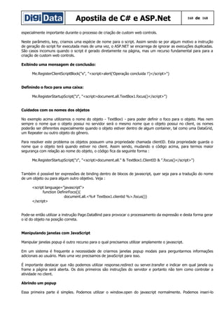 Apostila de C# e ASP.Net

160 de 168

especialmente importante durante o processo de criação de custom web controls.
Neste parâmetro, key, criamos uma espécie de nome para o script. Assim sendo se por algum motivo a instrução
de geração do script for executada mais de uma vez, o ASP.NET se encarrega de ignorar as execuções duplicadas.
São casos incomuns quando o script é gerado diretamente na página, mas um recurso fundamental para para a
criação de custom web controls.
Exibindo uma mensagem de conclusão:
Me.RegisterClientScriptBlock("x", "<script>alert('Operação concluida !')</script>")
Definindo o foco para uma caixa:
Me.RegisterStartupScript("z", "<script>document.all.TextBox1.focus()</script>")
Cuidados com os nomes dos objetos
No exemplo acima utilizamos o nome do objeto - TextBox1 - para poder definir o foco para o objeto. Mas nem
sempre o nome que o objeto possui no servidor será o mesmo nome que o objeto possui no client, os nomes
poderão ser diferentes especialmente quando o objeto estiver dentro de algum container, tal como uma DataGrid,
um Repeater ou outro objeto do gênero.
Para resolver este problema os objetos possuem uma propriedade chamada clientID. Esta propriedade guarda o
nome que o objeto terá quando estiver no client. Assim sendo, mudando o código acima, para termos maior
segurança com relação ao nome do objeto, o código fica da seguinte forma :
Me.RegisterStartupScript("z", "<script>document.all." & TextBox1.ClientID & ".focus()</script>")
Também é possível ter expressões de binding dentro de blocos de javascript, quer seja para a tradução do nome
de um objeto ou para algum outro objetivo. Veja :
<script language="javascript">
function DefinirFoco(){
document.all.<%# Textbox1.clientid %>.focus()}
</script>
Pode-se então utilizar a instrução Page.DataBind para provocar o processamento da expressão e desta forma gerar
o id do objeto na posição correta.
Manipulando janelas com JavaScript
Manipular janelas popup é outro recurso para o qual precisamos utilizar amplamente o javascript.
Em um sistema é frequente a necessidade de criarmos janelas popup modais para perguntarmos informações
adicionais ao usuário. Mais uma vez precisamos de javaScript para isso.
É importante destacar que não podemos utilizar response.redirect ou server.transfer e indicar em qual janela ou
frame a página será aberta. Os dois primeiros são instruções do servidor e portanto não tem como controlar a
atividade no client.
Abrindo um popup
Essa primeira parte é simples. Podemos utilizar o window.open do javascript normalmente. Podemos inseri-lo

 