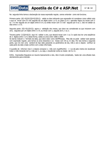 Apostila de C# e ASP.Net

167 de 168

Na segunda linha temos a declaração da nossa expressão regular, vamos entender como ela funciona.
Primeira parte: (0[1-9]|[012][0-9]|3[01]): valida os dias indicando que expressão irá considerar como válido tudo
o que se iniciar com 0 e vier seguido de um dígito entre 1 e 9, ou (pipe (|) é o operador lógico or) iniciar com 2
ou 3 e vier seguido de um dígito entre 0 e 9, ou então iniciar com 3 e vier seguido por 0 ou 1. Isto irá validar os
dias entre 1 e 31.
Segunda parte: (0[1-9]|1[012]): agora a validação dos meses, que deve ser considerado os que iniciarem com
zero, seguidos por um dígito entre 1 e 9, ou iniciar com 1, seguido de 0, 1 ou 2.
Terceira parte: [12][0-9]{3}: aqui irá validar o ano, que deverá iniciar com 1 ou 2 e após isso ter uma seqüência
de 3 dígitos entre 1 e 9, desta forma, valida os anos entre 1000 e 2999.
As barras indicam o formato da data, que deve estar como dd/MM/aaaa. Mas não se pode validar tudo apenas
com expressão regular, pois temos os anos bissextos e os meses com 30 ou 31 dias. Por isso temos a segunda
parte, que irá criar uma variável do tipo data passando os parâmetros de dia, mês e ano e depois verificar se
cada parte da data criada confere com a data informada.
A questão de informar mes-1 e depois comparar o mês com d.getMonth() + 1 se dá pelo motivo do JavaScript
tratar o mês iniciando de 0, e não por 1, ou seja, o JavaScript conta os meses de 0 a 11.
Enfim, Expressões Regulares se resume basicamente a isto, não é muito complicado, basta dar uma olhada mais
atentamente para entender.

 