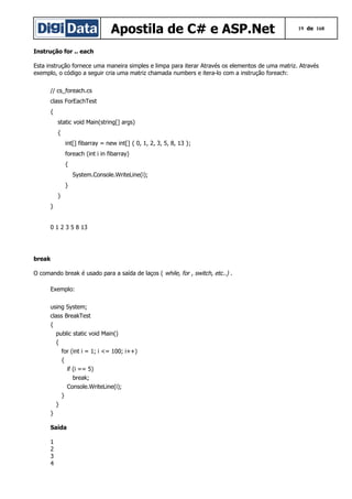 Apostila de C# e ASP.Net

19 de 168

Instrução for .. each
Esta instrução fornece uma maneira simples e limpa para iterar Através os elementos de uma matriz. Através
exemplo, o código a seguir cria uma matriz chamada numbers e itera-lo com a instrução foreach:
// cs_foreach.cs
class ForEachTest
{
static void Main(string[] args)
{
int[] fibarray = new int[] { 0, 1, 2, 3, 5, 8, 13 };
foreach (int i in fibarray)
{
System.Console.WriteLine(i);
}
}
}
0 1 2 3 5 8 13

break
O comando break é usado para a saída de laços ( while, for , switch, etc..) .
Exemplo:
using System;
class BreakTest
{
public static void Main()
{
for (int i = 1; i <= 100; i++)
{
if (i == 5)
break;
Console.WriteLine(i);
}
}
}
Saída
1
2
3
4

 