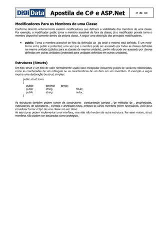 Apostila de C# e ASP.Net

23 de 168

Modificadores Para os Membros de uma Classe
Conforme descrito anteriormente existem modificadores que definem a visibilidade dos membros de uma classe.
Por exemplo, o modificador public torna o membro acessível de fora da classe; já o modificador private torna o
membro disponível somente dentro da própria classe. A seguir uma descrição dos principais modificadores.

•

public: Torna o membro acessível de fora da definição da go onde o mesmo está definido. É um meiotermo entre public e protected, uma vez que o membro pode ser acessado por todas as classes definidas
na mesma unidade (público para as classes da mesma unidade), porém não pode ser acessado por classes
definidas em outras unidades (protected para unidades definidas em outras unidades).

Estruturas (Structs)
Um tipo struct é um tipo de valor normalmente usado para encapsular pequenos grupos de variáveis relacionadas,
como as coordenadas de um retângulo ou as características de um item em um inventário. O exemplo a seguir
mostra uma declaração de struct simples:
public struct Livro
{
public
decimal
public
string
public
string
}

preco;
titulo;
autor;

As estruturas também podem conter de construtores constantesde campos , de métodos de , propriedades,
indexadores, de operadores , eventos e aninhados tipos, embora se vários membros forem necessários, você deve
considerar tornar o tipo de uma classe em vez disso.
As estruturas podem implementar uma interface, mas elas não herdam de outra estrutura. Por esse motivo, struct
membros não podem ser declarados como protegido.

 