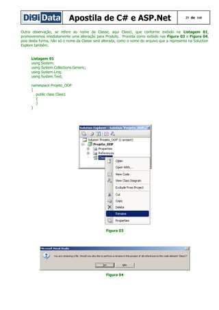Apostila de C# e ASP.Net

25 de 168

Outra observação, se refere ao nome da Classe, aqui Class1, que conforme exibido na Listagem 01,
promoveremos imediatamente uma alteração para Produto. Proceda como exibido nas Figura 03 e Figura 04,
pois desta forma, não só o nome da Classe será alterada, como o nome do arquivo que a representa na Soluction
Explore também.
Listagem 01
using System;
using System.Collections.Generic;
using System.Linq;
using System.Text;
namespace Projeto_OOP
{
public class Class1
{
}
}

Figura 03

Figura 04

 