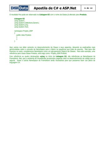 Apostila de C# e ASP.Net

26 de 168

O resultado fina pode ser observado na Listagem 02 com o nome da Classe já alterado para Produto.
Listagem 02
using System;
using System.Collections.Generic;
using System.Linq;
using System.Text;
namespace Projeto_OOP
{
public class Produto
{
}
}
Aqui vamos nos deter somente no desenvolvimento da Classe e seus aspectos, deixando as explicações mais
aprofundadas sobre o conceito de NameSpace para o tópico na sequência que trata do assunto. Mas para não
ficarmos no vazio, consideremos NameSpace como um agrupamento (lógico) de Classes. Para este exemplo, uma
referência para nossa Classe Produto, seria algo como: Projeto_OOP.Produto.
Com referência as quatro declarações using no início da Listagem 02, são referências as NameSpaces do
FrameWork .Net, que o ambiente do VisualStudio acrescentou julgando úteis no desenvolvimento do código que se
seguirá. Essas e outras NameSpace do FrameWork serão necessárias para que possamos fazer uso pleno da
linguagem C#.

 