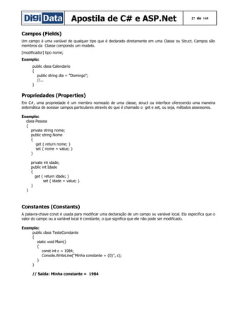 Apostila de C# e ASP.Net

27 de 168

Campos (Fields)
Um campo é uma variável de qualquer tipo que é declarado diretamente em uma Classe ou Struct. Campos são
membros da Classe compondo um modelo.
[modificador] tipo nome;
Exemplo:
public class Calendario
{
public string dia = "Domingo";
//...
}

Propriedades (Properties)
Em C#, uma propriedade é um membro nomeado de uma classe, struct ou interface oferecendo uma maneira
sistemática de acessar campos particulares através do que é chamado o get e set, ou seja, métodos assessores.
Exemplo:
class Pessoa
{
private string nome;
public string Nome
{
get { return nome; }
set { nome = value; }
}
private int idade;
public int Idade
{
get { return idade; }
set { idade = value; }
}
}

Constantes (Constants)
A palavra-chave const é usada para modificar uma declaração de um campo ou variável local. Ela especifica que o
valor do campo ou a variável local é constante, o que significa que ele não pode ser modificado.
Exemplo:
public class TesteConstante
{
static void Main()
{
const int c = 1984;
Console.WriteLine("Minha constante = {0}", c);
}
}
// Saída: Minha constante = 1984

 