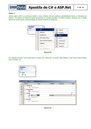 Apostila de C# e ASP.Net

29 de 168

Passo 2
Vamos agora definir os campos privados e seus métodos set get, públicos, possibilitando leitura e atribuição de
valores. Se baseie na Figura 03 para acrescentar os campos privados na Classe Produto, clicando com o botão
direito do mouse sobre a representação da Classe Produto no Diagrama.

Figura 03
Em seguida proceda como observado na Figura 04, definindo na janela Class Details o tipo long (inteiro longo)
para o campo _id.

Figura 04

 