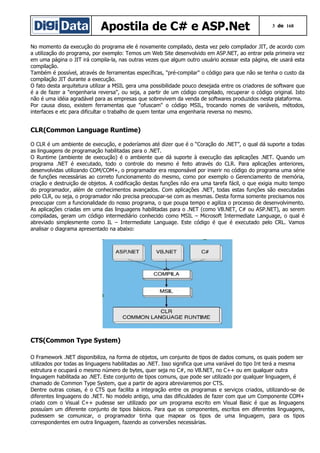 Apostila de C# e ASP.Net

3 de 168

No momento da execução do programa ele é novamente compilado, desta vez pelo compilador JIT, de acordo com
a utilização do programa, por exemplo: Temos um Web Site desenvolvido em ASP.NET, ao entrar pela primeira vez
em uma página o JIT irá compila-la, nas outras vezes que algum outro usuário acessar esta página, ele usará esta
compilação.
Também é possível, através de ferramentas específicas, "pré-compilar" o código para que não se tenha o custo da
compilação JIT durante a execução.
O fato desta arquitetura utilizar a MSIL gera uma possibilidade pouco desejada entre os criadores de software que
é a de fazer a "engenharia reversa", ou seja, a partir de um código compilado, recuperar o código original. Isto
não é uma idéia agradável para as empresas que sobrevivem da venda de softwares produzidos nesta plataforma.
Por causa disso, existem ferramentas que "ofuscam" o código MSIL, trocando nomes de variáveis, métodos,
interfaces e etc para dificultar o trabalho de quem tentar uma engenharia reversa no mesmo.

CLR(Common Language Runtime)
O CLR é um ambiente de execução, e poderíamos até dizer que é o “Coração do .NET”, o qual dá suporte a todas
as linguagens de programação habilitadas para o .NET.
O Runtime (ambiente de execução) é o ambiente que dá suporte à execução das aplicações .NET. Quando um
programa .NET é executado, todo o controle do mesmo é feito através do CLR. Para aplicações anteriores,
desenvolvidas utilizando COM/COM+, o programador era responsável por inserir no código do programa uma série
de funções necessárias ao correto funcionamento do mesmo, como por exemplo o Gerenciamento de memória,
criação e destruição de objetos. A codificação destas funções não era uma tarefa fácil, o que exigia muito tempo
do programador, além de conhecimentos avançados. Com aplicações .NET, todas estas funções são executadas
pelo CLR, ou seja, o programador não precisa preocupar-se com as mesmas. Desta forma somente precisamos nos
preocupar com a funcionalidade do nosso programa, o que poupa tempo e agiliza o processo de desenvolvimento.
As aplicações criadas em uma das linguagens habilitadas para o .NET (como VB.NET, C# ou ASP.NET), ao serem
compiladas, geram um código intermediário conhecido como MSIL – Microsoft Intermediate Language, o qual é
abreviado simplesmente como IL – Intermediate Language. Este código é que é executado pelo CRL. Vamos
analisar o diagrama apresentado na abaixo:

CTS(Common Type System)
O Framework .NET disponibiliza, na forma de objetos, um conjunto de tipos de dados comuns, os quais podem ser
utilizados por todas as linguagens habilitadas ao .NET. Isso significa que uma variável do tipo Int terá a mesma
estrutura e ocupará o mesmo número de bytes, quer seja no C#, no VB.NET, no C++ ou em qualquer outra
linguagem habilitada ao .NET. Este conjunto de tipos comuns, que pode ser utilizado por qualquer linguagem, é
chamado de Common Type System, que a partir de agora abreviaremos por CTS.
Dentre outras coisas, é o CTS que facilita a integração entre os programas e serviços criados, utilizando-se de
diferentes linguagens do .NET. No modelo antigo, uma das dificuldades de fazer com que um Componente COM+
criado com o Visual C++ pudesse ser utilizado por um programa escrito em Visual Basic é que as linguagens
possuíam um diferente conjunto de tipos básicos. Para que os componentes, escritos em diferentes linguagens,
pudessem se comunicar, o programador tinha que mapear os tipos de uma linguagem, para os tipos
correspondentes em outra linguagem, fazendo as conversões necessárias.

 