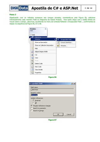 Apostila de C# e ASP.Net

31 de 168

Passo 3
Objetivando criar os métodos acessores aos campos privados, orientando-se pela Figura 06, selecione
individualmente cada membro Field no Diagrama da Classe Produto. Para tanto clique com o botão direito do
mouse sobre o campo _descricao, escolhendo no menu de contexto Rafactor | Encapsulate Field..., confirmando as
etapas na sequência da Figura 06, 07 e 08.

Figura 06

Figura 07

 